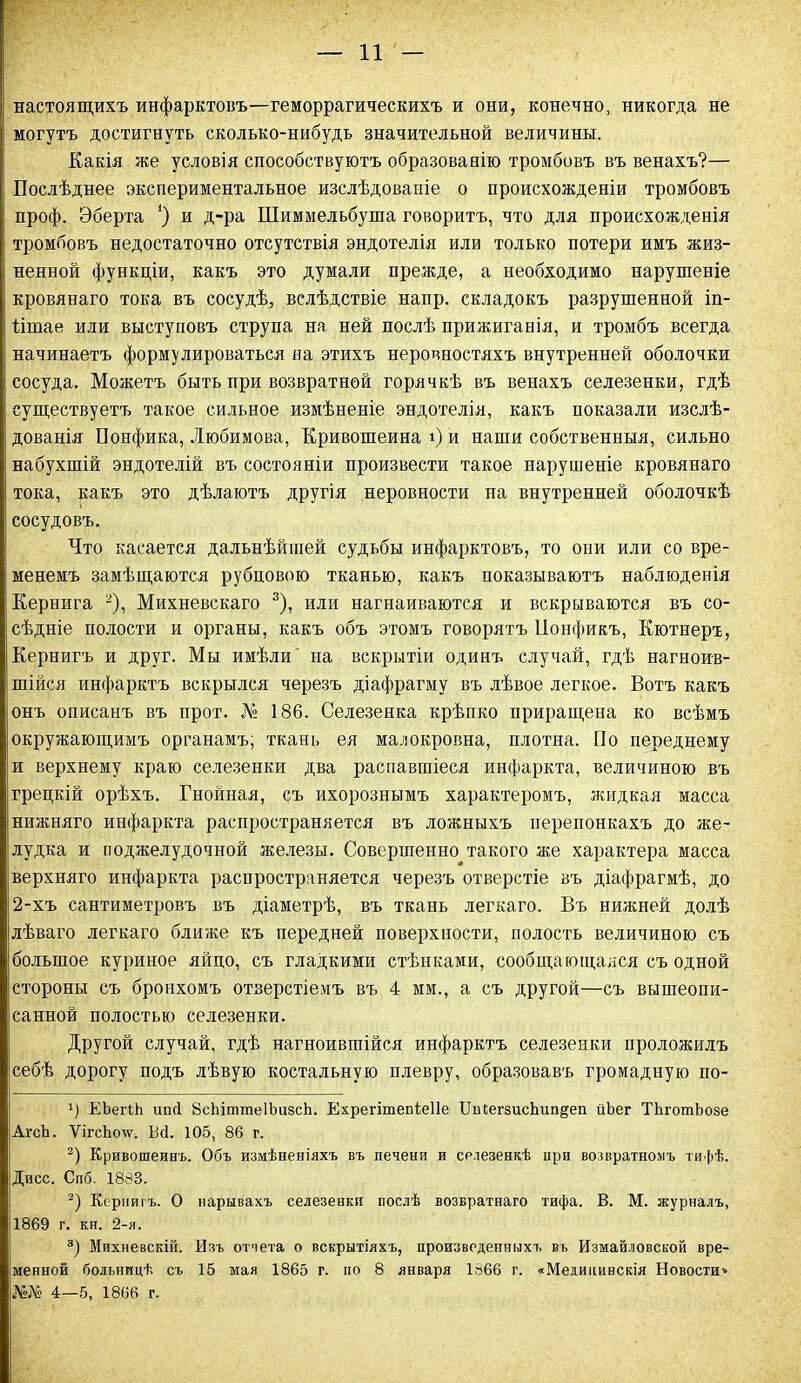 настоящихъ инфарктовъ—геморрагическихъ и они, конечно, никогда не могутъ достигнуть сколько-нибудь значительной величины. Какія же условія способствуютъ образованію тромбовъ въ венахъ?— Послѣднее экспериментальное изслѣдованіе о происхожденіи тромбовъ проф. Эберта *) и д-ра Шиммельбуша говоритъ, что для происхожденія тромбовъ недостаточно отсутствія эндотелія или только потери имъ жиз- ненной функціи, какъ это думали прежде, а необходимо нарушеніе кровянаго тока въ сосудѣ, вслѣдствіе напр. складокъ разрушенной іп- Ншае или выступовъ струпа на ней послѣ прижиганія, и тромбъ всегда начинаетъ формулироваться на этихъ неровностяхъ внутренней оболочки сосуда. Можетъ быть при возвратной горячкѣ въ венахъ селезенки, гдѣ существуетъ такое сильное измѣненіе эндотелія, какъ показали изслѣ- дованія Понфика, Любимова, Кривошеина і) и наши собственныя, сильно ; набухшій эндотелій въ состояніи произвести такое нарушеніе кровянаго тока, какъ это дѣлаютъ другія неровности на внутренней оболочкѣ сосудовъ. Что касается дальнѣйшей судьбы инфарктовъ, то они или со вре- менемъ замѣщаются рубцовою тканью, какъ показываютъ наблюденія Кернига * 2), Михневскаго 3), или нагнаиваются и вскрываются въ со- сѣдніе полости и органы, какъ объ этомъ говорятъ Понфикъ, Кютнеръ, Кернигъ и друг. Мы имѣли' на вскрытіи одинъ случай, гдѣ нагноив- шійся инфарктъ вскрылся черезъ діафрагму въ лѣвое легкое. Вотъ какъ онъ описанъ въ прот. № 186. Селезенка крѣпко приращена ко всѣмъ окружающимъ органамъ; ткань ея малокровна, плотна. По переднему и верхнему краю селезенки два распавшіеся инфаркта, величиною въ грецкій орѣхъ. Гнойная, съ ихорознымъ характеромъ, жидкая масса нижняго инфаркта распространяется въ ложныхъ перепонкахъ до же- лудка и поджелудочной железы. Совершенно такого же характера масса верхняго инфаркта распространяется черезъ отверстіе въ діафрагмѣ, до 2-хъ сантиметровъ въ діаметрѣ, въ ткань легкаго. Въ нижней долѣ лѣваго легкаго ближе къ передней поверхности, полость величиною съ большое куриное яйцо, съ гладкими стѣнками, сообщающаяся съ одной стороны съ бронхомъ отверстіемъ въ 4 мм., а съ другой—съ вышеопи- санной полостью селезенки. Другой случай, гдѣ нагноившійся инфарктъ селезенки проложилъ себѣ дорогу подъ лѣвую костальную плевру, образовавъ громадную по- г) ЕЪегЫл ипй 8сЫтте1ЪизсЬ. Ехрегітепіеііе ІІиІегзисЬшщеп йЪег ТЬготЬозе АгсЪ. ѴігсЬолѵ. Всі. 105, 86 г. 2) Кривошеинъ. Объ измѣненіяхъ въ печени и селезенкѣ при возвратномъ тифѣ. Дисс. Спб. 1883. 2) Кернигъ. О нарывахъ селезенки послѣ возвратнаго тифа. В. М. журналъ, 11869 г. кн. 2-я. 3) Михневскій. Изъ отчета о вскрытіяхъ, произведенныхъ въ Измайловской вре- іменной больницѣ съ 15 мая 1865 г. по 8 января 1666 г. «Медицинскія Новости» №№ 4—5, 1866 г.