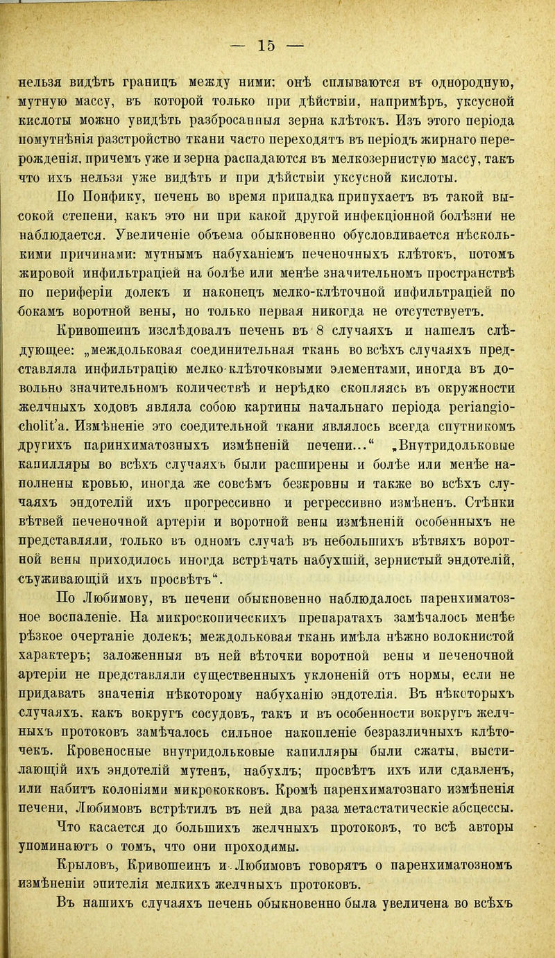 нельзя видѣть границъ между ними: онѣ сплываются въ однородную, мутную массу, въ которой только при дѣйствіи, напримѣръ, уксусной кислоты можно увидѣть разбросанныя зерна клѣтокъ. Изъ этого періода помутнѣнія разстройство ткани часто переходятъ въ періодъ жирнаго пере- рожденія, причемъ уже и зерна распадаются въ мелкозернистую массу, такъ что ихъ нельзя уже видѣть и при дѣйствіи уксусной кислоты. По Понфику, печень во время припадка припухаетъ въ такой вы- сокой степени, какъ это ни при какой другой инфекціонной болѣзнй не наблюдается. Увеличеніе объема обыкновенно обусловливается нѣсколь- кими причинами: мутнымъ набуханіемъ печеночныхъ клѣтокъ, йотомъ жировой инфильтраціей на болѣе или менѣе значительномъ пространствѣ по периферіи долекъ и наконецъ мелко-клѣточной инфильтраціей по бокамъ воротной вены, но только первая никогда не отсутствуетъ. Кривошеинъ изслѣдовалъ печень въ 8 случаяхъ и нашелъ слѣ- дующее: „междольковая соединительная ткань во всѣхъ случаяхъ пред- ставляла инфильтрацію мелко-клѣточковыми элементами, иногда въ до- вольно значительномъ количествѣ и нерѣдко скопляясь въ окружности желчныхъ ходовъ являла собою картины начальнаго періода регіап§іо- сѣоііѣа. Измѣненіе это соедительной ткани являлось всегда спутникомъ другихъ паринхиматозныхъ измѣненій печени...“ ,Внутридольковые капилляры во всѣхъ случаяхъ были расширены и болѣе или менѣе на- полнены кровью, иногда же совсѣмъ безкровны и также во всѣхъ слу- чаяхъ эндотелій ихъ прогрессивно и регрессивно измѣненъ. Стѣнки вѣтвей печеночной артеріи и воротной вены измѣненій особенныхъ не представляли, только въ одномъ случаѣ въ небольшихъ вѣтвяхъ ворот- ной вены приходилось иногда встрѣчать набухшій, зернистый эндотелій, съуживающій ихъ просвѣтъ. По Любимову, въ печени обыкновенно наблюдалось паренхиматоз- ное воспаленіе. На микроскопическихъ препаратахъ замѣчалось менѣе рѣзкое очертаніе долекъ; междольковая ткань имѣла нѣжно волокнистой характеръ; заложенныя въ ней вѣточки воротной вены и печеночной артеріи не представляли существенныхъ уклоненій отъ нормы, если не придавать значенія нѣкоторому набуханію эндотелія. Въ нѣкоторыхъ случаяхъ, какъ вокругъ сосудовъ,, такъ и въ особенности вокругъ желч- ныхъ протоковъ замѣчалось сильное накопленіе безразличныхъ клѣто- чекъ. Кровеносные внутридольковые капилляры были сжаты, высти- лающій ихъ эндотелій мутенъ, набухлъ; просвѣтъ ихъ или сдавленъ, или набитъ колоніями микрококковъ. Кромѣ паренхиматознаго измѣненія печени, Любимовъ встрѣтилъ въ ней два раза метастатическіе абсцессы. Что касается до большихъ желчныхъ протоковъ, то всѣ авторы упоминаютъ о томъ, что они проходимы. Крыловъ, Кривошеинъ и. Любимовъ говорятъ о паренхиматозномъ измѣненіи эпителія мелкихъ желчныхъ протоковъ. Въ нашихъ случаяхъ печень обыкновенно была увеличена во всѣхъ