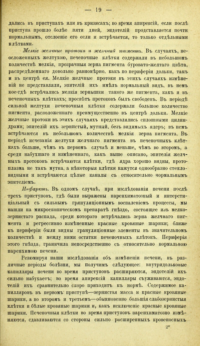дались въ приступахъ или въ кризисахъ; во время апирексій, если послѣ приступа прошло болѣе пяти дней, эндотелій представляется почти нормальнымъ, отслоеніе его если и встрѣчается, то только отдѣльными клѣтками. Мелкіе желчные протоки и желчный пигментъ. Въ случаяхъ, не- положенныхъ желтухою, печеночные клѣтки содержали въ небольшомъ количествѣ мелкія, прозрачныя зерна пигмента буровато-желтаго цвѣта, распредѣленнаго довольно равномѣрно, какъ по периферіи дольки, такъ и въ центрѣ ея. Мелкіе желчные протоки въ этихъ случаяхъ измѣне- ній не представляли, эпителій ихъ имѣлъ нормальный видъ, въ немъ кое-гдѣ встрѣчались мелкія зернышки такого же пигмента, какъ и въ печеночныхъ клѣткахъ; просвѣтъ протоковъ былъ свободенъ. Въ періодѣ пильной желтухи печеночныя клѣтки содержали большое количество пигмента, расположеннаго преимущественно въ центрѣ дольки. Мелкіе желчные протоки въ этихъ случаяхъ представлялись сплошными цилин- драми; эпителій ихъ зернистый, мутный, безъ видимыхъ ядеръ; въ немъ встрѣчаются въ небольшомъ количествѣ мелкія зерна пигмента. Въ періодѣ исчезанія желтухи желчнаго пигмента въ печеночныхъ клѣт- кахъ больше, чѣмъ въ первомъ случаѣ и меньше, чѣмъ во второмъ, а среди набухшаго и измѣненнаго, какъ выше описано, эпителія желч- ныхъ протоковъ встрѣчаются клѣтки, гдѣ ядра хорошо видны, прото- плазма не такъ мутна, а нѣкоторыя клѣтки кажутся однообразно стекло- видными и встрѣчаются цѣлые каналы съ относительно нормальнымъ эпителіемъ. Инфарктъ. Въ одномъ случаѣ, при изслѣдованіи печени послѣ трехъ приступовъ, гдѣ были выражены паренхиматозный и интерсти- ціальный съ сильнымъ грянуляціоннымъ воспаленіемъ процессы, мы нашли иа микроскопическомъ препаратѣ гнѣздо, состоящее изъ мелко- зернистаго распада, среди котораго встрѣчались зерна желчнаго пиг- мента и регрессивно измѣненные красные кровяные шарики; ближе къ периферіи были видны грануляціонные элементы въ значительномъ количествѣ и между ними остатки печеночныхъ клѣтокъ. Периферія этого гнѣзда, граничила непосредственно съ относительно нормальною паренхимою печени. Резюмируя наши изслѣдованія объ измѣненіи печени, въ раз- личные періоды болѣзни, мы получимъ слѣдующее: внутридольковые капилляры печени во время приступовъ расширяются, эндотелій ихъ сильно набухаетъ; во время апирексій капилляры съуживаются, эндо- телій ихъ сравнительно скоро приходитъ къ нормѣ. Содержимое ка- пилляровъ въ первомъ приступѣ—зернистая масса и красные кровяные шарики, а во второмъ и третьемъ—обыкновенно большія слабозернистыя клѣтки и бѣлые кровяные шарики и, какъ исключеніе красные кровяные шарики. Печеночныя клѣтки во время приступовъ паренхиматозно измѣ- няются, сдавливаются со стороны сильно расширенныхъ кровеносныхъ 2*