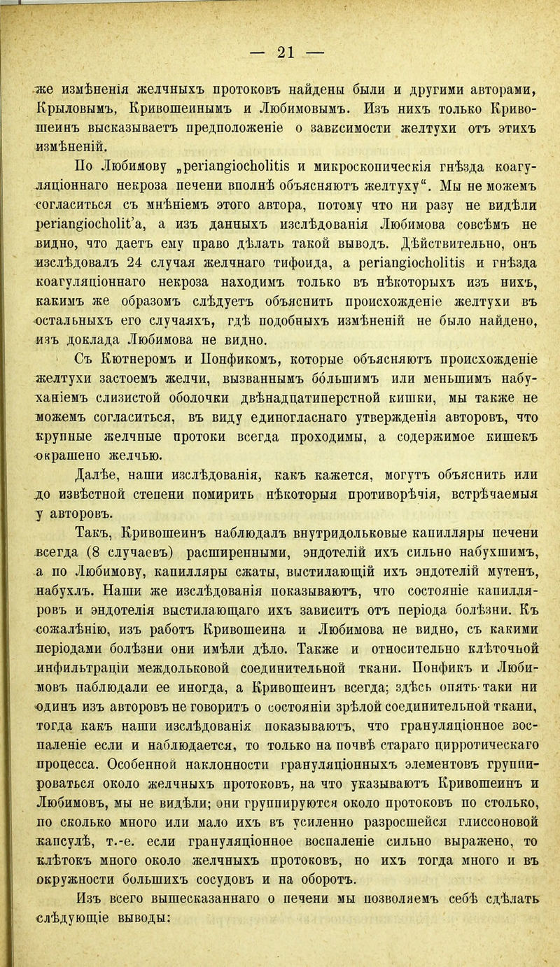 же измѣненія желчныхъ протоковъ найдены были и другими авторами, Крыловымъ, Кривошеинымъ и Любимовымъ. Изъ нихъ только Криво- шеинъ высказываетъ предположеніе о зависимости желтухи отъ этихъ измѣненій. По Любимову „регіап^іосЬоІіііз и микроскопическія гнѣзда коагу- ляціоннаго некроза печени вполнѣ объясняютъ желтуху. Мы не можемъ согласиться съ мнѣніемъ этого автора, потому что ни разу не видѣли регіап^іосѣоііі’а, а изъ данныхъ изслѣдованія Любимова совсѣмъ не видно, что даетъ ему право дѣлать такой выводъ. Дѣйствительно, онъ изслѣдовалъ 24 случая желчнаго тифоида, а регіап^іосЬоІіНз и гнѣзда коагуляціоннаго некроза находимъ только въ нѣкоторыхъ изъ нихъ, какимъ же образомъ слѣдуетъ объяснить происхожденіе желтухи въ остальныхъ его случаяхъ, гдѣ подобныхъ измѣненій не было найдено, изъ доклада Любимова не видно. Съ Кютнеромъ и Понфикомъ, которые объясняютъ происхожденіе желтухи застоемъ желчи, вызваннымъ большимъ или меньшимъ набу- ханіемъ слизистой оболочки двѣнадцатиперстной кишки, мы также не можемъ согласиться, въ виду единогласнаго утвержденія авторовъ, что крупные желчные протоки всегда проходимы, а содержимое кишекъ ■окрашено желчью. Далѣе, наши изслѣдованія, какъ кажется, могутъ объяснить или до извѣстной степени помирить нѣкоторыя противорѣчія, встрѣчаемыя у авторовъ. Такъ, Кривошеинъ наблюдалъ внутридольковые капилляры печени всегда (8 случаевъ) расширенными, эндотелій ихъ сильно набухшимъ, а по Любимову, капилляры сжаты, выстилающій ихъ эндотелій мутенъ, набухлъ. Наши же изслѣдованія показываютъ, что состояніе капилля- ровъ и эндотелія выстилающаго ихъ зависитъ отъ періода болѣзни. Къ сожалѣнію, изъ работъ Кривошеина и Любимова не видно, съ какими періодами болѣзни они имѣли дѣло. Также и относительно клѣточной инфильтраціи междольковой соединительной ткани. Понфикъ и Люби- мовъ наблюдали ее иногда, а Кривошеинъ всегда; здѣсь опять-таки ни единъ изъ авторовъ не говоритъ о состояніи зрѣлой соединительной ткани, тогда какъ наши изслѣдованія показываютъ, что грануляціонное вос- паленіе если и наблюдается, то только на почвѣ стараго цирротическаго процесса. Особенной наклонности грануляціонныхъ элементовъ группи- роваться около желчныхъ протоковъ, на что указываютъ Кривошеинъ и Любимовъ, мы не видѣли; они группируются около протоковъ по столько, по сколько много или мало ихъ въ усиленно разросшейся глиссоновой капсулѣ, т.-е. если грануляціонное воспаленіе сильно выражено, то клѣтокъ много около желчныхъ протоковъ, но ихъ тогда много и въ окружности большихъ сосудовъ и на оборотъ. Изъ всего вышесказаннаго о печени мы позволяемъ себѣ сдѣлать слѣдующіе выводы: