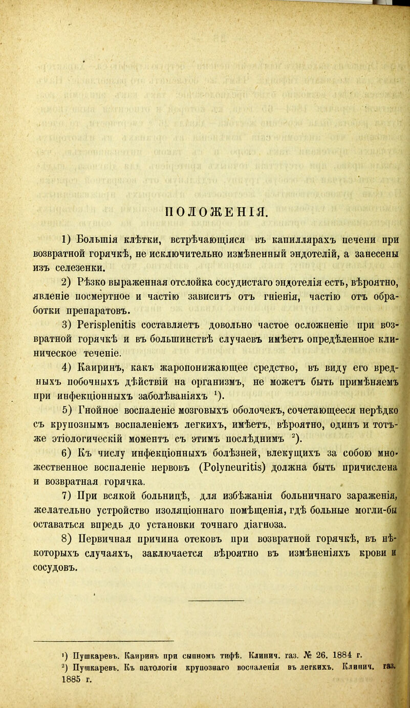 ПОЛОЖЕНІЯ. 1) Большія клѣтки, встрѣчающіяся въ капиллярахъ печени при возвратной горячкѣ, не исключительно измѣненный эндотелій, а занесены изъ селезенки. 2) Рѣзко выраженная отслойка сосудистаго эндотелія есть, вѣроятно, явленіе посмертное и частію зависитъ отъ гніенія, частію отъ обра- ботки препаратовъ. 3) Регізріепіііз составляетъ довольно частое осложненіе при воз- вратной горячкѣ и въ большинствѣ случаевъ имѣетъ опредѣленное кли- ническое теченіе. 4) Каиринъ, какъ жаропонижающее средство, въ виду его вред- ныхъ побочныхъ дѣйствій на организмъ, не можетъ быть примѣняемъ при инфекціонныхъ заболѣваніяхъ *). 5) Гнойное воспаленіе мозговыхъ оболочекъ, сочетающееся нерѣдко съ крупознымъ воспаленіемъ легкихъ, имѣетъ, вѣроятно, одинъ и тотъ- же этіологическій моментъ съ этимъ послѣднимъ * 2). 6) Къ числу инфекціонныхъ болѣзней, влекущихъ за собою мно- жественное воспаленіе нервовъ (Роіупеигіііз) должна быть причислена и возвратная горячка. 7) При всякой больницѣ, для избѣжанія больничнаго зараженія, желательно устройство изоляціоннаго помѣщенія, гдѣ больные могли-бы оставаться впредь до установки точнаго діагноза. 8) Первичная причина отековъ при возвратной горячкѣ, въ нѣ- которыхъ случаяхъ, заключается вѣроятно въ измѣненіяхъ крови и сосудовъ. ') Пушкаревъ. Каиринъ при сыпномъ тифѣ. Клинич. газ. № 26. 1884 г. 2) Пушкаревъ. Къ патологіи круиозиаго восналепіл въ легкихъ. Клинич. газ. 1885 г.