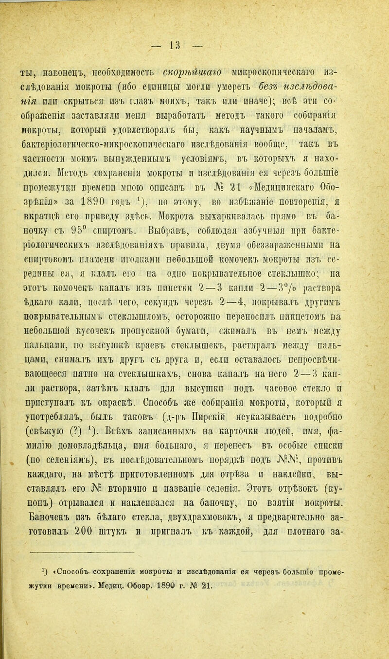 ты, наконецъ, необходимость скорѣйшаго микроскопическаго из- слѣдованія мокроты (ибо единицы могли умереть безъ изслѣдова- нія или скрыться изъ глазъ моихъ, такъ или иначе); всѣ эти со- ображенія заставляли меня выработать методъ такого собиранія мокроты, который удовлетворялъ бы, какъ научнымъ началамъ, бактеріологическо-микроскопическаго изслѣдованія вообще, такъ въ частности моимъ вынужденнымъ условіямъ, въ которыхъ я нахо- дился. Методъ сохраненія мокроты и изслѣдованія ея черезъ большіе промежутки времени мною описанъ въ № 21 «Медицинскаго Обо- зрѣнія» за 1890 годъ *), но этому, во избѣжаніе повторенія, я вкратцѣ его приведу здѣсь. Мокрота выхаркивалась прямо въ ба- ночку съ 95° спиртомъ. Выбравъ, соблюдая азбучныя при бакте- ріологическихъ изслѣдованіяхъ правила, двумя обеззараженными на спиртовомъ пламени иголками небольшой комочекъ мокроты изъ се- редины ея, я клалъ его на одно покрывательное стеклышко; на этотъ комочекъ капалъ изъ пипетки 2 — 3 капли 2—3°/о раствора ѣдкаго кали, послѣ чего, секундъ черезъ 2—4, покрывалъ другимъ покрывательнымъ стеклышломъ, осторожно переносилъ пинцетомъ на небольшой кусочекъ пропускной бумаги, сжималъ въ немъ между пальцами, по высушкѣ краевъ стеклышекъ, растиралъ между паль- цами, снималъ ихъ другъ съ друга и, если оставалось непросвѣчи- вающееся пятно на стеклышкахъ, снова капалъ на него 2 — 3 кап- ли раствора, затѣмъ клалъ для высушки подъ часовое стекло и приступалъ къ окраскѣ. Способъ же собиранія мокроты, который я употреблялъ, былъ таковъ (д-ръ Пирскій неуказываетъ подробно (свѣжую (?) '). Всѣхъ записанныхъ на карточки людей, имя, фа- милію домовладѣльца, имя больнаго, я перенесъ въ особые списки (по селеніямъ), въ послѣдовательномъ порядкѣ подъ ЛГ°№, противъ каждаго, на мѣстѣ приготовленномъ для отрѣза и наклейки, вы- ставлялъ его № вторично и названіе селенія. Этотъ отрѣзокъ (ку- понъ) отрывался и наклеивался на баночку, по взятіи мокроты. Баночекъ изъ бѣлаго стекла, двухдрахмовокъ, я предварительно за- готовилъ 200 штукъ и пригналъ къ каждой, для плотнаго за- <Способъ- сохраненія мокроты и изслѣдованія ея черезъ большіе проме- жутки времени». Медиц. Обозр. 1890 г. № 21.