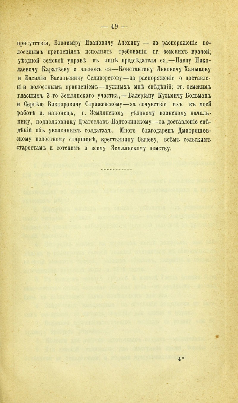 присутствія, Владиміру Ивановичу Алехину — за распоряженіе во- лостнымъ правленіямъ исполнять требованія гг. земскихъ врачей; уѣздной земской управѣ въ лидѣ предсѣдателя ея,—Павлу Нико- лаевичу Каратѣеву и членовъ ея—Константину Львовичу Ханыкову и Василію Васильевичу Селиверстову—за распоряженіе о доставле- ніи волостнымъ правленіемъ—нужныхъ мнѣ свѣдѣній; гг. земскимъ гласнымъ 3-го Землянскаго участка,—Валеріану Кузьмичу Больманъ и Сергѣю Викторовичу Стрижевскому—за сочувствіе ихъ къ моей работѣ и, наконецъ, г. Землянскому уѣздному воинскому началь- нику, подполковнику Драгославъ-Надточинскому—за доставленіе свѣ- дѣній объ уволенныхъ солдатахъ. Много благодаренъ Дмитряшев- скому волоетному старшинѣ, крестьянину Сычеву, всѣмъ сельскимъ старостамъ и сотскимъ и всему Землянскому земству. 4*