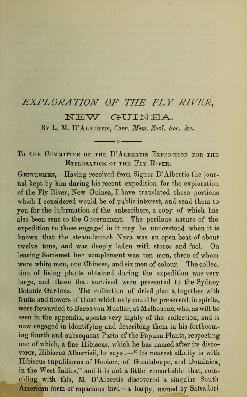 EXPLORATION OF THE FLY RIVER, InTIE W GUINEA. By L. M. D’Albertis, Corr. Mem. Zool. Soc. &c. o To the Committee of the D’Aleertis Expedition for the Exploration of the Ely Eiver. Gentlemen,—Having received from Signor D’Albertis the jour- nal kept by him during his recent expedition for the exploration of the Fly Eiver, New Guinea, I have translated those portions which I considered would be of public interest, and send them to you for the information of the subscribers, a copy of which has also been sent to the Government. The perilous nature of the expedition to those engaged in it may be understood when it is known that the steam-launch Neva was an open boat of about twelve tons, and was deeply laden with stores and fuel. On leaving Somerset her complement was ten men, three of whom were white men, one Chinese, and six men of colour. The collec- tion of living plants obtained during the expedition was very large, and those that survived were presented to the Sydney Botanic Gardens. The collection of dried plants, together with fruits and flowers of those which only could be preserved in spirits, were forwarded to Baron von Mueller, at Melbourne, who, as will be seen in the appendix, speaks very highly of the collection, and is now engaged in identifying and describing them in his forthcom- ing fourth and subsequent Parts of the Papuan Plants, respecting one cf which, a fine Hibiscus, which he has named after its disco- verer, Hibiscus Albertisii, he says .—<£ Its nearest affinity is with Hibiscus tupuliflorus of Hooker, of Guadaloupe, and Dominica, in the West Indies,” and it is not a little remarkable that, coin- ciding with this, M. D’Albertis discovered a singular South American form of rapacious bird— a harpy, named by Salvadori