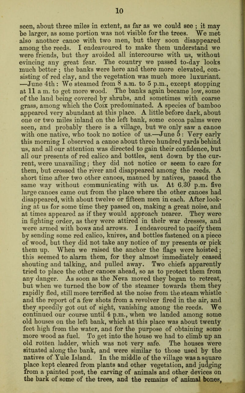 seen, about three miles in extent, as far as we could see ; it may be larger, as some portion was not visible for the trees. We met also another canoe with two men, but they soon disappeared among the reeds. I endeavoured to make them understand we were friends, but they avoided all intercourse with us, without evincing any great fear. The country we passed to-day looks much better ; the banks were here and there more elevated, con- sisting of red clay, and the vegetation was much more luxuriant. —June 4th : We steamed from 8 a.m. to 5 p.m., except stopping at 11 am. to get more wood. The banks again became low, some of the land being covered by shrubs, and sometimes with coarse grass, among which the Coix predominated. A species of bamboo appeared very abundant at this place. A little before dark, about one or two miles inland on the left bank, some cocoa palms were seen, and probably there is a village, but we only saw a canoe with one native, who took no notice of us.—June 5: Very early this morning I observed a canoe about three hundred yards behind us, and all our attention was directed to gain their confidence, but all our presents of red calico and bottles, sent down by the cur- rent, were unavailing; they did not notice or seem to care for them, but crossed the river and disappeared among the reeds. A short time after two other canoes, manned by natives, passed the same way without communicating with us. At 6.30 p.m. five large canoes came out from the place where the other canoes had disappeared, with about twelve or fifteen men in each. After look- ing at us for some time they passed on, making a great noise, and at times appeared as if they would approach nearer. They were in fighting order, as they were attired in their war dresses, and were armed with bows and arrows. I endeavoured to pacify them by sending some red calico, knives, and bottles fastened on a piece of wood, but they did not take any notice of my presents or pick them up. When we raised the anchor the flags were hoisted; this seemed to alarm them, for they almost immediately ceased shouting and talking, and pulled away. Two chiefs apparently tried to place the other canoes ahead, so as to protect them from any danger. As soon as the Neva moved they began to retreat, but when we turned the bow of the steamer towards them they rapidly fled, still more terrified at the noise from the steam whistle and the report of a few shots from a revolver fired in the air, and they speedily got out of sight, vanishing among the reeds. We continued our course until 4 p.m., when we landed among some old houses on the left bank, which at this place was about twenty feet high from the water, and for the purpose of obtaining some more wood as fuel. To get into the house we had to climb up an old rotten ladder, which was not very safe. The houses were situated along the bank, and were similar to those used by the natives of Yule Island. In the middle of the village was a square place kept cleared from plants and other vegetation, and judging from a painted post, the carving of animals and other devices on the bark of some of the trees, and the remains of animal bones,