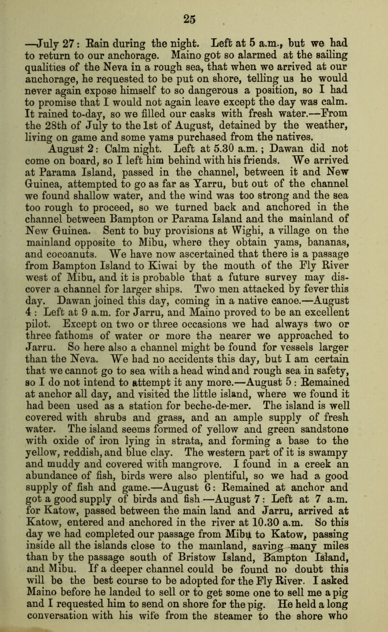 —July 27: Rain during the night. Left at 5 a.m., but we had to return to our anchorage. Maino got so alarmed at the sailing qualities of the Neva in a rough sea, that when we arrived at our anchorage, he requested to be put on shore, telling us he would never again expose himself to so dangerous a position, so I had to promise that I would not again leave except the day was calm. It rained to-day, so we filled our casks with fresh water.—From the 28th of July to the 1st of August, detained by the weather, living on game and some yams purchased from the natives. August 2: Calm night. Left at 5.30 a.m. ; Dawan did not come on board, so I left him behind with his friends. We arrived at Parama Island, passed in the channel, between it and New Guinea, attempted to go as far as Tarru, but out of the channel we found shallow water, and the wind was too strong and the sea too rough to proceed, so we turned back and anchored in the channel between Bampton or Parama Island and the mainland of New Guinea. Sent to buy provisions at Wighi, a village on the mainland opposite to Mibu, where they obtain yams, bananas, and cocoanuts. We have now ascertained that there is a passage from Bampton Island to Kiwai by the mouth of the Ply River west of Mibu, and it is probable that a future survey may dis- cover a channel for larger ships. Two men attacked by fever this day. Dawan joined this day, coming in a native canoe.—August 4 : Left at 9 a.m. for Jarru, and Maino proved to be an excellent pilot. Except on two or three occasions we had always two or three fathoms of water or more the nearer we approached to Jarru. So here also a channel might be found for vessels larger than the Neva. We had no accidents this day, but I am certain that we cannot go to sea with a head wind and rough sea in safety, so I do not intend to attempt it any more.—August 5 : Remained at anchor all day, and visited the little island, where we found it had been used as a station for beche-de-mer. The island is well covered with shrubs and grass, and an ample supply of fresh water. The island seems formed of yellow and green sandstone with oxide of iron lying in strata, and forming a base to the yellow, reddish, and blue clay. The western part of it is swampy and muddy and covered with mangrove. I found in a creek an abundance of fish, birds were also plentiful, so we had a good supply of fish and game.—August 6: Remained at anchor and got a good supply of birds and fish—August 7: Left at 7 a.m. for Katow, passed between the main land and Jarru, arrived at Katow, entered and anchored in the river at 10.30 a.m. So this day we had completed our passage from Mibijl to Katow, passing inside all the islands close to the mainland, saving, -many miles than by the passage south of Bristow Island, Bampton Island, and Mibu. If a deeper channel could be found no doubt this will be the best course to be adopted for the Fly River. I asked Maino before he landed to sell or to get some one to sell me a pig and I requested him to send on shore for the pig. He held a long conversation with his wife from the steamer to the shore who