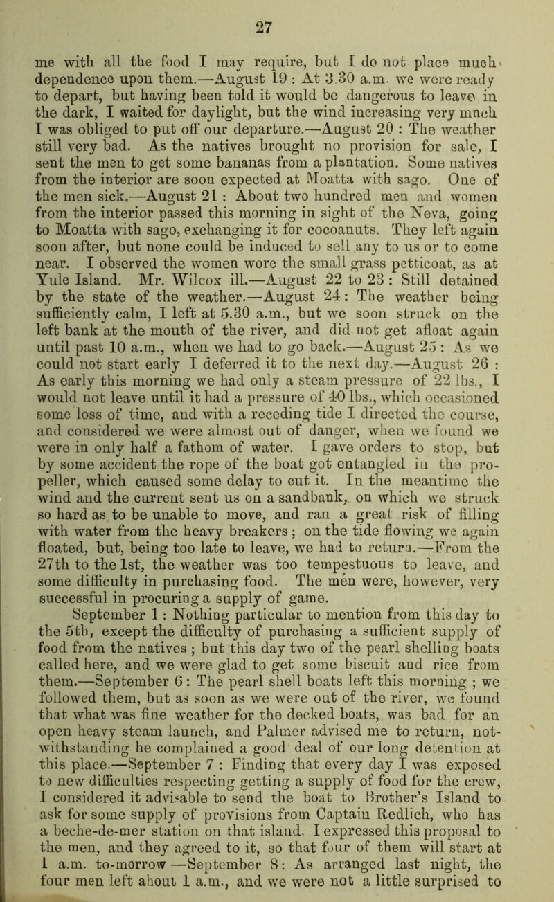 me with all the food I may require, but I do not place much* dependence upon them.—August 19 : At 3.30 a.m. we were ready to depart, but having been told it would be dangerous to leave in the dark, I waited for daylight, but the wind increasing very mnch I was obliged to put off our departure.—August 20 : The weather still very bad. As the natives brought no provision for sale, I sent the men to get some bananas from a plantation. Some natives from the interior are soon expected at Moatta with sago. One of the men sick.—August 21 : About two hundred men and women from the interior passed this morning in sight of the Neva, going to Moatta with sago, exchanging it for cocoanuts. They left again soon after, but none could be induced to sell any to us or to come near. I observed the women wore the small grass petticoat, as at Yule Island. Mr. Wilcox ill.—August 22 to 23 : Still detained by the state of the weather.—August 24: The weather being sufficiently calm, I left at 5.30 a.m., but we soon struck on the left bank at the mouth of the river, and did not get afloat again until past 10 a.m., when we had to go back.—August 25 : As we could not start early I deferred it to the next day.—August 26 : As early this morning we had only a steam pressure of 22 lbs., I would not leave until it had a pressure of 40 lbs., which occasioned some loss of time, and with a receding tide I directed the course, and considered we were almost out of danger, when we found we were in only half a fathom of water. I gave orders to stop, but by some accident the rope of the boat got entangled in the pro- peller, which caused some delay to cut it. In the meantime the wind and the current sent us on a sandbank, on which we struck so hard as to be unable to move, and ran a great risk of filling with water from the heavy breakers ; on the tide flowing we again floated, but, being too late to leave, we had to return.—From the 27th to the 1st, the weather was too tempestuous to leave, and some difficulty in purchasing food. The men were, however, very successful in procuring a supply of game. September 1 : Nothing particular to mention from this day to the 5th, except the difficulty of purchasing a sufficient supply of food from the natives ; but this day two of the pearl shelling boats called here, and we were glad to get some biscuit and rice from them.—September 6: The pearl shell boats left this morning ; we followed them, but as soon as we were out of the river, we found that what was fine weather for the decked boats, was bad for an open heavy steam launch, and Palmer advised me to return, not- withstanding he complained a good deal of our long detention at this place.—September 7 : Finding that every day I was exposed to new difficulties respecting getting a supply of food for the crew, I considered it advisable to send the boat to brother’s Island to ask for some supply of provisions from Captain Redlich, who has a beche-de-mer station on that island. I expressed this proposal to the men, and they agreed to it, so that four of them will start at 1 a.m. to-morrow—September 8: As arranged last night, the four men left ahout 1 a.m., and we were not a little surprised to