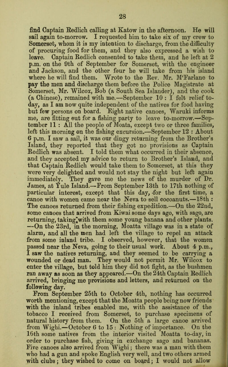 find Captain Redlich calling at Katow in the afternoon. He will sail again to-morrow. I requested him to take six of my crew to Somerset, whom it is my intention to discharge, from the difficulty of procuring food for them, and they also expressed a wish to leave. Captain Redlich consented to take them, and he left at 2 p.m. on the 9th of September for Somerset, with the engineer and Jackson, and the other four he will take from his island where he will find them. Wrote to the Rev. Mr. M‘Farlane to pay the men and discharge them before the Police Magistrate at Somerset, Mr. Wilcox, Bob (a South Sea Islander), and the cook (a Chinese), remained with me.—September 10 : I felt relief to- day, as I am now quite independent of the natives for food having but few persons on board. Eight native canoes, Waruki informs me, are fitting out for a fishing party to leave to-morrow.—Sep- tember 11 : All the people of Moata, except two or three families, left this morning on the fishing excursion.—September 12 : About 6 p.m. I saw a sail, it was our dingy returning from the Brother’s Island, they reported that they got no provisions as Captain Redlich was absent. I told them what occurred in their absence, and they accepted my advice to return to Brother’s Island, and that Captain Redlich would take them to Somerset, at this they were very delighted and would not stay the night but left again immediately. They gave me the news of the murder of Dr. James, at Yule Island.—From September 13th to 17th nothing of particular interest, except that this day, -for the first time, a canoe with women came near the Neva to sell cocoanuts.—18th : The canoes returned from their fishing expedition.—On the 22nd, some canoes that arrived from Kiwaisome days ago, with sago, are returning, taking’with them some young banana and other plants. —On the 23rd, in the morning, Moatta village was in a state of alarm, and all the men had left the village to repel an attack from some inland tribe. I observed, however, that the women passed near the Neva, going to their usual work. About 4 p.m., I saw the natives returning, and they seemed to be carrying a wounded or dead man. They would not permit Mr. Wilcox to enter the village, but told him they did not fight, as the bushmen ran away as soon as they appeared.—On the 24th Captain Redlich arrived, bringing me provisions and letters, and returned on the following day. From September 25th to October 4th, nothing has occurred worth mentioning, except that the Moatta people being now friends with the inland tribes enabled me, with the assistance of the tobacco I received from Somerset, to purchase specimens of natural history from them. On the 5th a large canoe arrived from Wighi.—October 6 to 15 : Nothing of importance. On the 16th some natives from the interior visited Moatta to-day, in order to purchase fish, giving in exchange sago and bananas. Five canoes also arrived from Wighi; there was a man with them who had a gun and spoke English very well, and two others armed with clubs; they wished to come on board; I would not allow