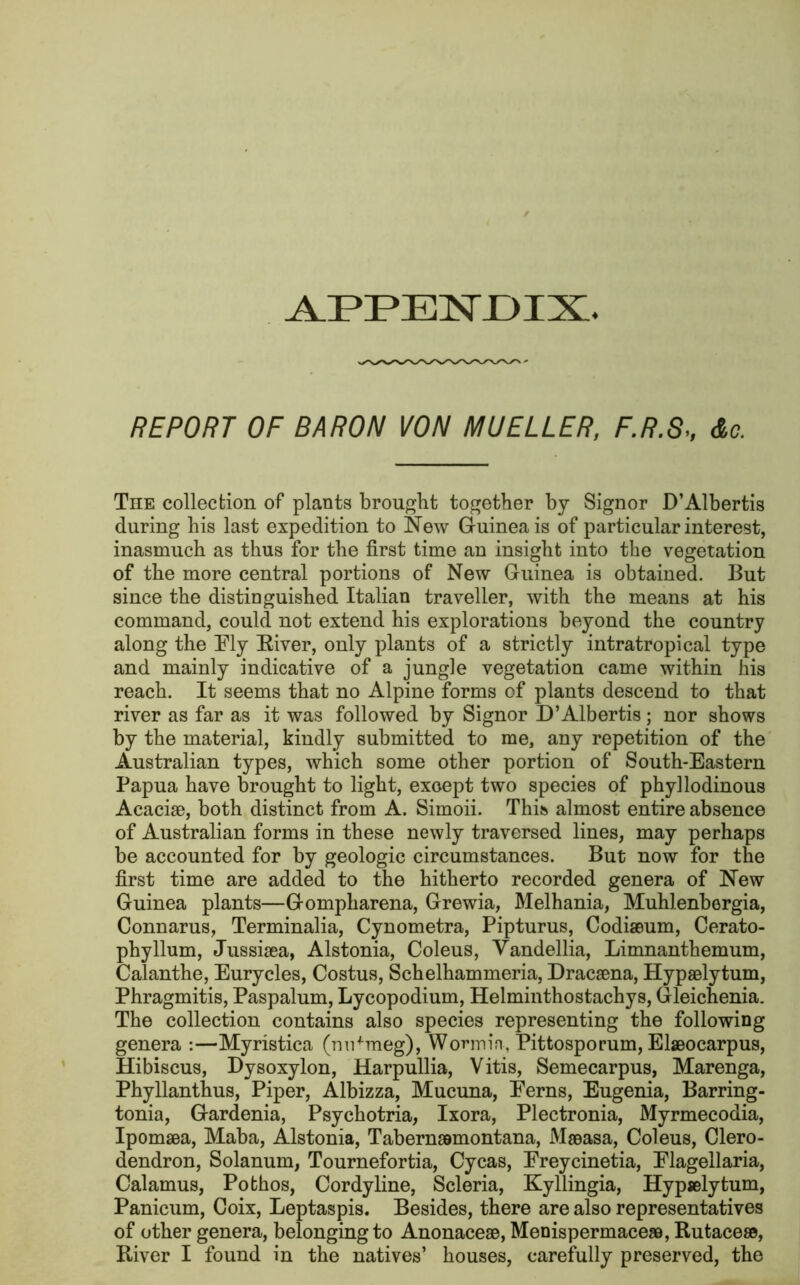 APPENDIX REPORT OF BARON VON MUELLER, F.R.SAc. The collection of plants brought together by Signor D’Albertis during his last expedition to New Guinea is of particular interest, inasmuch as thus for the first time an insight into the vegetation of the more central portions of New Guinea is obtained. But since the distinguished Italian traveller, with the means at his command, could not extend his explorations beyond the country along the Ely Biver, only plants of a strictly intratropical type and mainly indicative of a jungle vegetation came within his reach. It seems that no Alpine forms of plants descend to that river as far as it was followed by Signor D’Albertis ; nor shows by the material, kindly submitted to me, any repetition of the Australian types, which some other portion of South-Eastern Papua have brought to light, except two species of phyllodinous Acaciae, both distinct from A. Simoii. This almost entire absence of Australian forms in these newly traversed lines, may perhaps be accounted for by geologic circumstances. But now for the first time are added to the hitherto recorded genera of New Guinea plants—Gompharena, Grewia, Melhania, Muhlenbergia, Connarus, Terminalia, Cynometra, Pipturus, Codiaeum, Cerato- phyllum, Jussisea, Alstonia, Coleus, Vandellia, Limnanthemum, Calanthe, Eurycles, Costus, Schelhammeria, Dracaena, Hypaelytum, Phragmitis, Paspalum, Lycopodium, Helminthostachys, Gleichenia. The collection contains also species representing the following genera :—Myristica (nutmeg), Worm in., Pittosporum, Elaeocarpus, Hibiscus, Dysoxylon, Harpullia, Vitis, Semecarpus, Marenga, Phyllanthus, Piper, Albizza, Mucuna, Ferns, Eugenia, Barring- tonia, Gardenia, Psychotria, Ixora, Plectronia, Myrmecodia, Ipomaea, Maba, Alstonia, Tabernaamontana, Meeasa, Coleus, Clero- dendron, Solanum, Tournefortia, Cycas, Freycinetia, Flagellaria, Calamus, Pothos, Cordyline, Scleria, Kyllingia, Hypselytum, Panicum, Coix, Leptaspis. Besides, there are also representatives of other genera, belonging to Anonaceae, Menispermaceaa, Rutaceae, River I found in the natives’ houses, carefully preserved, the