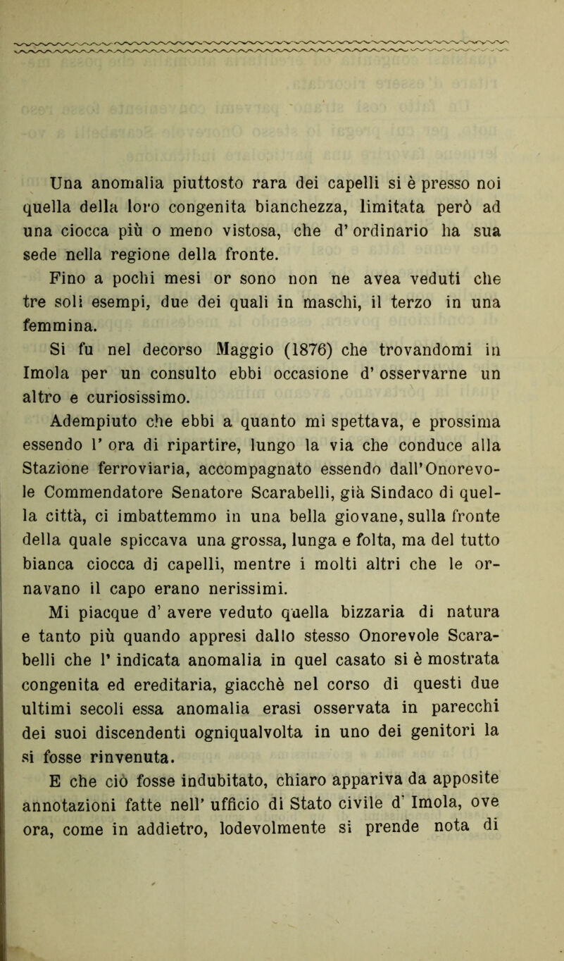 Una anomalia piuttosto rara dei capelli si è presso noi quella della loro congenita bianchezza, limitata però ad una ciocca più o meno vistosa, che d’ordinario ha sua sede nella regione della fronte. Fino a pochi mesi or sono non ne avea veduti che tre soli esempi, due dei quali in maschi, il terzo in una femmina. Si fu nel decorso Maggio (1876) che trovandomi in Imola per un consulto ebbi occasione d’ osservarne un altro e curiosissimo. Adempiuto che ebbi a quanto mi spettava, e prossima essendo T ora di ripartire, lungo la via che conduce alla Stazione ferroviaria, accompagnato essendo dall’Onorevo- le Commendatore Senatore Scarabelli, già Sindaco di quel- la città, ci imbattemmo in una bella giovane, sulla fronte della quale spiccava una grossa, lunga e folta, ma del tutto bianca ciocca di capelli, mentre i molti altri che le or- navano il capo erano nerissimi. Mi piacque d’ avere veduto quella bizzaria di natura e tanto più quando appresi dallo stesso Onorevole Scara- belli che r indicata anomalia in quel casato si è mostrata congenita ed ereditaria, giacché nel corso di questi due ultimi secoli essa anomalia erasi osservata in parecchi dei suoi discendenti ogniqualvolta in uno dei genitori la si fosse rinvenuta. E che ciò fosse indubitato, chiaro appariva da apposite annotazioni fatte nell’ ufficio di Stato civile d Imola, ove ora, come in addietro, lodevolmente si prende nota di
