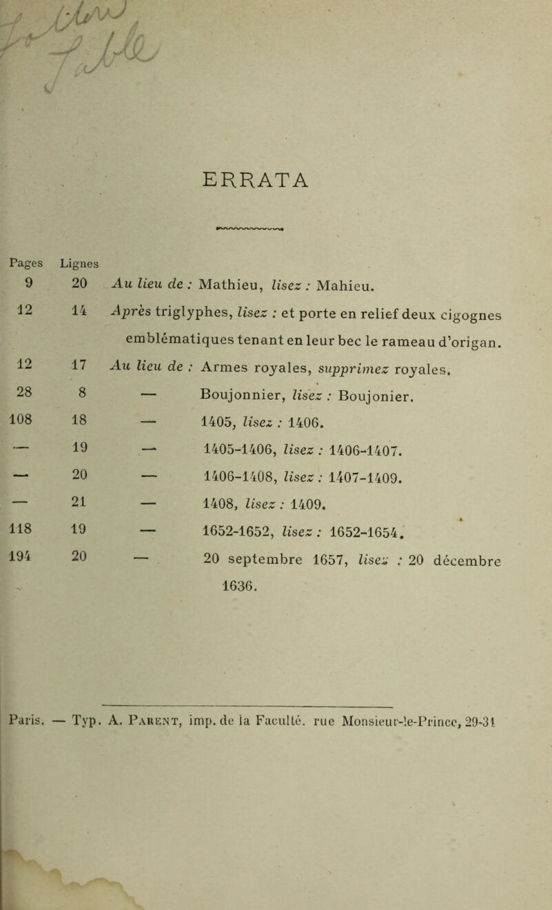 ERRATA Pages Lignes 9 20 Au lieu de : Mathieu, lisez : Mahieu. 12 14 Après triglyphes, lisez : et porte en relief deux cigognes emblématiques tenant en leur bec le rameau d’origan. 12 17 Au lieu de : Armes royales, supprimez royales. 28 8 — Boujonnier, lisez : Boujonier. 108 18 — 1405, lisez : 1406. — 19 — 1405-1406, lisez : 1406-1407. — 20 — 1406-1408, lisez : 1407-1409. — 21 — 1408, lisez : 1409. 118 19 — 1652-1652, lisez : 1652-1654. 194 20 — 20 septembre 1657, lisez : 20 décembre 1636. Paris. — Typ. A. P ah en t, imp.de ia Faculté, rue Monsieur-ie-Princc, 29-31