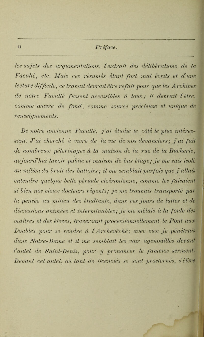 les sujets des argumentations, Vextrait des délibérations de la Faculté, etc. Mais ces résumés étant fort mal écrits et d'une lecture difficile, ce travail devrait être refait pour que les Archives de notre Faculté fussent accessibles à tous ; il devrait l'être, comme œuvre de fond, comme source précieuse et unique de renseignements. De notre ancienne Faculté, j'ai étudié le côté le plus intéres- sant. J'ai cherché à vivre de la vie de nos devanciers ; j'ai fait de nombreux pèlerinages à la maison de la rue de la Bûcherie, aujourd'hui lavoir public et maison de bas étage; je me suis isolé au milieu du bruit des battoirs ; il me semblait parfois que j'allais entendre quelque belle période cicèronienne, comme les faisaient si bien nos vieux docteurs régents; je me trouvais transporté par la pensée au milieu des étudiants, dans ces jours de luttes et de discussions animées et interminables ; je me mêlais à la foule des maîtres et des élèves, traversant processionnelle ment le Pont aux Doubles pour se rendre ci l'Archevêché ; avec eux je pénétrais dans Notre-Dame et il me semblait les voir agenouillés devant l'autel de Saint-Denis, pour y prononcer le fameux serment. Devant cet autel, ou tant de licenciés se sont prosternés, s'élève