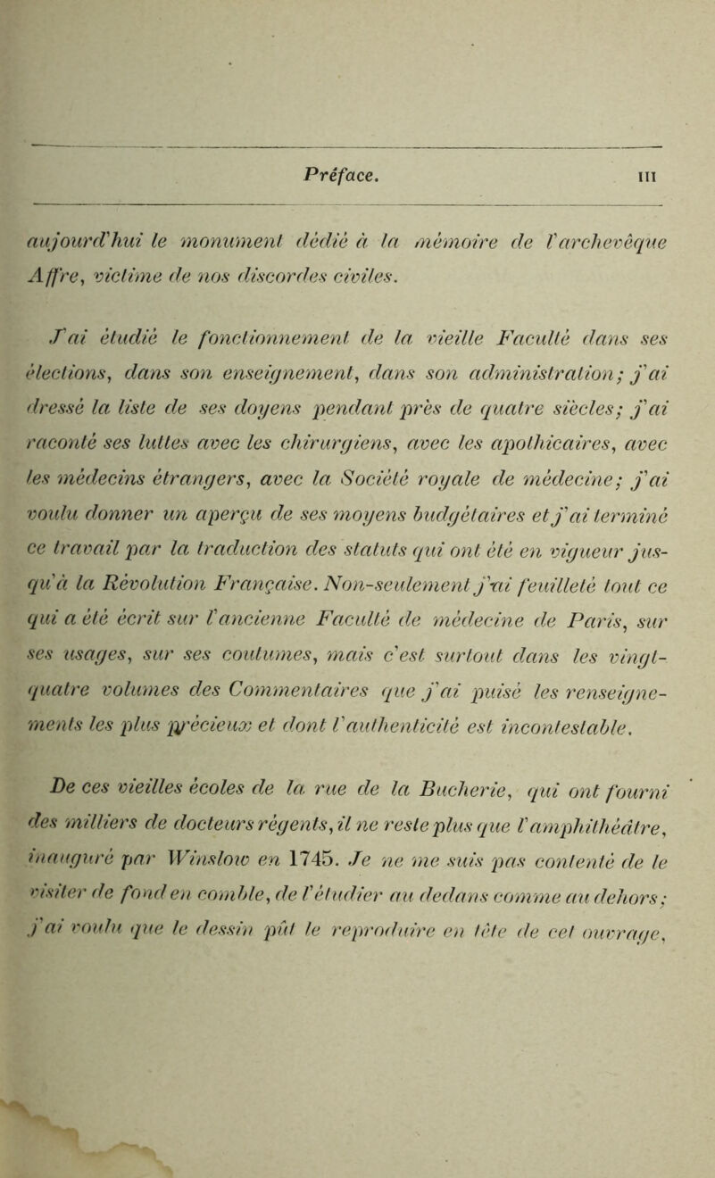 aujourd'hui le monument dédié à la mémoire de Varchevêque Afl're, victime de nos discordes civiles. T ai étudié le fonctionnement de la vieille Faculté dans ses élections, dans son enseignement, dans son administration; j'ai dressé la liste de ses doyens 'pendant près de quatre siècles; j'ai raconté ses luttes avec les chirurgiens, avec les apothicaires, avec les médecins étrangers, avec la Société royale de médecine; j'ai voulu donner un aperçu de ses moyens budgétaires et j'ai terminé ce travail par la traduction des statuts qui ont été en vigueur jus- qu'à la Révolution Française. Non-seulement j'ni feuilleté tout ce qui a été écrit sur l'ancienne Faculté de médecine de Paris, sur ses usages, sur ses coutumes, mais c'est surtout dans les vingt- quatre volumes des Commentaires que j'ai puisé les renseigne- ments les plus précieux et dont l'authenticité est incontestable. De ces vieilles écoles de la rue de la Buclierie, qui ont fourni des milliers de docteurs régents, il ne reste plus que Vamphithéâtre, inauguré par Winsloio en 1745. Je ne me suis pas contenté de le visiter de fond en comble, de l'étudier au dedans comme au dehors; .) ai voulu que le dessin pût le reproduire en tète de cet ouvrage,