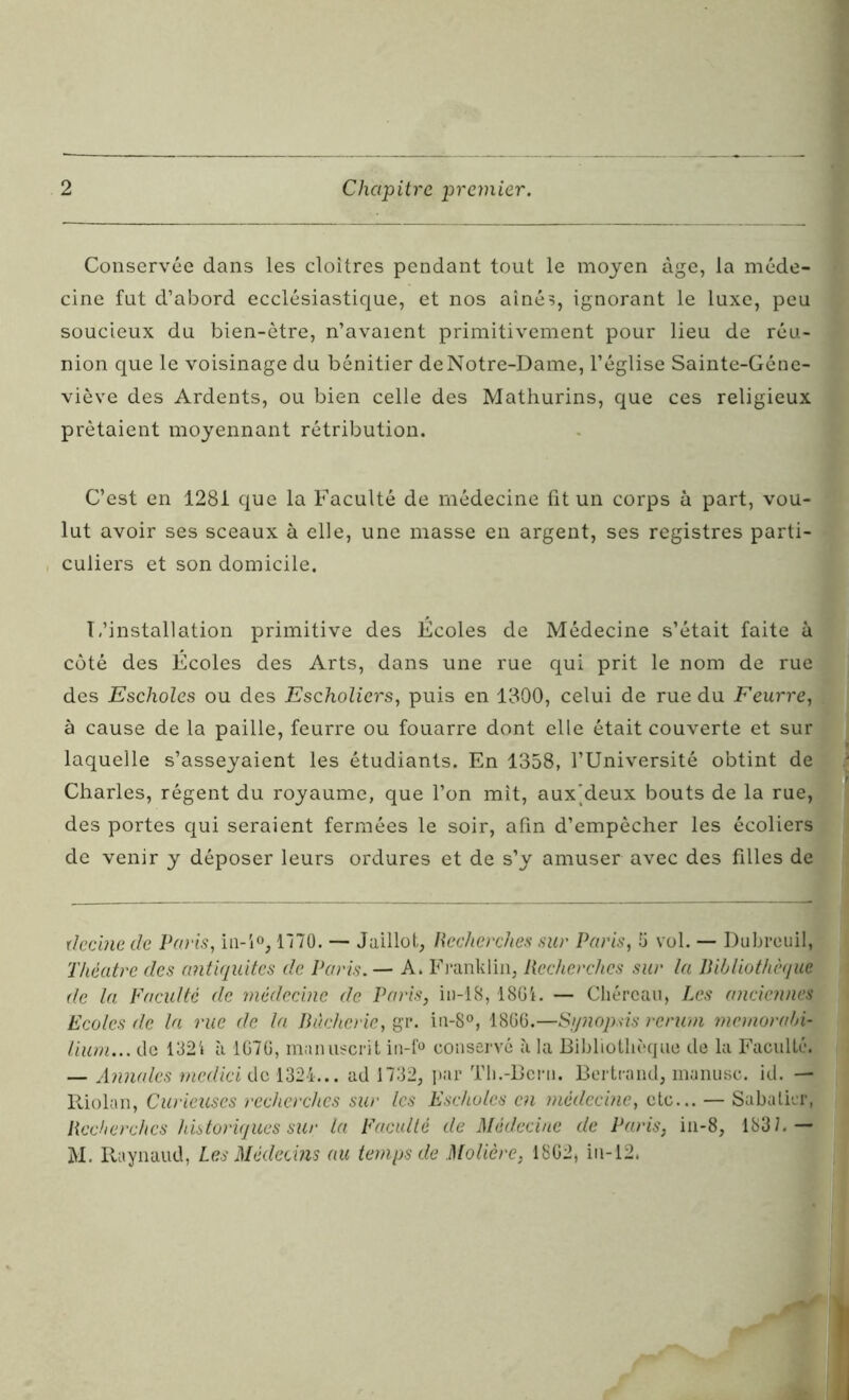 Conservée dans les cloîtres pendant tout le moyen âge, la méde- cine fut d’abord ecclésiastique, et nos aînés, ignorant le luxe, peu soucieux du bien-être, n’avaient primitivement pour lieu de réu- nion que le voisinage du bénitier de Notre-Dame, l’église Sainte-Géne- viève des Ardents, ou bien celle des Mathurins, que ces religieux prêtaient moyennant rétribution. C’est en 1281 que la Faculté de médecine fit un corps à part, vou- lut avoir ses sceaux à elle, une masse en argent, ses registres parti- culiers et son domicile. T,'installation primitive des Écoles de Médecine s’était faite à côté des Écoles des Arts, dans une rue qui prit le nom de rue des Escholes ou des Escholiers, puis en 1300, celui de rue du Feurre, à cause de la paille, feurre ou fouarre dont elle était couverte et sur laquelle s’asseyaient les étudiants. En 1358, l’Université obtint de Charles, régent du royaume, que l’on mit, aux'deux bouts de la rue, des portes qui seraient fermées le soir, afin d’empêcher les écoliers de venir y déposer leurs ordures et de s’y amuser avec des filles de decinc de Paris, in-i°, 1170. — Jaillot, Recherches sur Paris, 5 vol. — Dubreuil, Théâtre des antiquités de Paris. — A, Franklin, Recherches sur la Bibliothèque de la Vacuité de médecine de Paris, in-18,18G1. — Chércau, Les anciennes Ecoles de la rue de la Bùcherie, gr. in-8°, 1866.—Synopsis rerum memorabi- lium... de 1321 à 1676, manuscrit in-f° conservé à la Bibliothèque de la Faculté. — Annales medici de 1324... ad 1732, par Th.-Bcni. Bertrand, manusc. id. — Riolan, Curieuses recherches sur les Escholes en médecine, etc... — Sabatier, Recherches historiques sur la Vacuité de Médecine de Paris, in-8, 1837.— M. Raynaud, Les Médecins au temps de Molière, 1862* in-12.