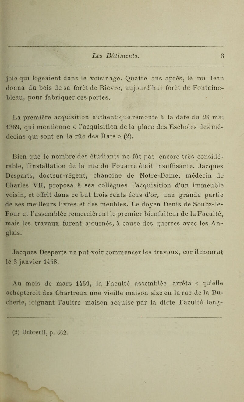 joie qui logeaient dans le voisinage. Quatre ans après, le roi Jean donna du bois de sa forêt de Bièvre, aujourd'hui forêt de Fontaine- bleau, pour fabriquer ces portes. La première acquisition authentique remonte à la date du 24 mai 1369, qui mentionne « l’acquisition de la place des Escholes des mé- decins qui sont en la rüe des Rats » (2). Bien que le nombre des étudiants ne fut pas encore très-considé- rable, l’installation de la rue du Fouarre était insuffisante. Jacques Desparts, docteur-régent, chanoine de Notre-Dame, médecin de Charles VII, proposa à ses collègues l’acquisition d’un immeuble voisin, et offrit dans ce but trois cents écus d’or, une grande partie de ses meilleurs livres et des meubles. Le doyen Denis de Soubz-le- Four et l’assemblée remercièrent le premier bienfaiteur de la Faculté, mais les travaux furent ajournés, à cause des guerres avec les An- glais. Jacques Desparts ne put voir commencer les travaux, car il mourut le 3 janvier 1458. Au mois de mars 1469, la Faculté assemblée arrêta « qu’elle achepteroit des Chartreux une vieille maison size en la rüe de la Bu* cherie, ioignant l’aultrc maison acquise par la dicte Faculté long- (2) Dubrcuil, p. 5G2.