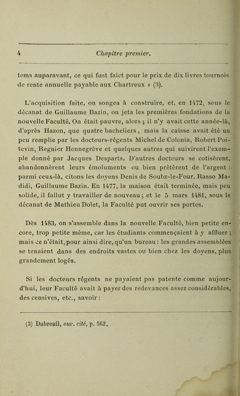 tcms auparavant, ce qui fust faict pour le prix de dix livres tournois de rente annuelle payable aux Chartreux » (3). L’acquisition faite, on songea à construire, et, en 1472, sous le décanat de Guillaume Bazin, on jeta les premières fondations de la nouvelle Faculté. On était pauvre, alors ; il n’y avait cette année-là, d’après Hazon, que quatre bacheliers , mais la caisse avait été un peu remplie par les docteurs-régents Michel de Colonia, Robert Poi- tevin, Regnier Hennegrève et quelques autres qui suivirent l’exem- ple donné par Jacques Desparts. D’autres docteurs se cotisèrent, abandonnèrent leurs émoluments ou bien prêtèrent de l’argent : parmi ceux-là, citons les doyens Denis de Soubz-le-Four, Rasso Ma- didi, Guillaume Bazin. En 1477, la maison était terminée, mais peu solide, il fallut y travailler de nouveau; et le 5 mars 1481, sous le décanat de Mathieu Dolet, la Faculté put ouvrir ses portes. Dès 1483, on s’assemble dans la nouvelle Faculté, bien petite en- core, trop petite même, car les étudiants commençaient à y affluer ; mais ce n’était, pour ainsi dire, qu’un bureau : les grandes assemblées se tenaient dans des endroits vastes ou bien chez les doyens, plus grandement logés. Si les docteurs régents ne payaient pas patente comme aujour- d’hui, leur Faculté avait à payer des redevances assez considérables, des censives, etc., savoir: (3) Dubrcuil, ouv. cité, p. 562.