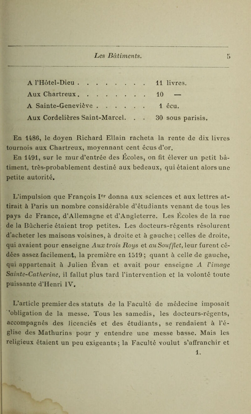 A l’Hôtel-Dieu 11 livres. Aux Chartreux 10 — A Sainte-Geneviève 1 écu. Aux Cordelières Saint-Marcel. . . 30 sous parisis. En 1486, le doyen Richard EUain racheta la rente de dix livres tournois aux Chartreux, moyennant cent écus d’or. En 1491, sur le mur d’entrée des Ecoles, on fit élever un petit bâ- timent, très-probablement destiné aux bedeaux, qui étaient alors une petite autorité. L’impulsion que François Ier donna aux sciences et aux lettres at- tirait à Paris un nombre considérable d’étudiants venant de tous les pays de France, d’Allemagne et d’Angleterre. Les Écoles de la rue de la Bùcherie étaient trop petites. Les docteurs-régents résolurent d’acheter les maisons voisines, à droite et à gauche 5 celles de droite, qui avaient pour enseigne Aux trois Roys et au Soufflet, leur furent cé- dées assez facilement, la première en 1519 ; quant à celle de gauche, | qui appartenait à Julien Évan et avait pour enseigne A Vimage Sainte-Catherine, il fallut plus tard l’intervention et la volonté toute puissante d’Henri IV. L’article premier des statuts de la Faculté de médecine imposait 'obligation de la messe. Tous les samedis, les docteurs-régents, | accompagnés des licenciés et des étudiants, se rendaient à l’é- ] glise des Mathurins pour y entendre une messe basse. Mais les | religieux étaient un peu exigeants*, la Faculté voulut s’affranchir et 1.