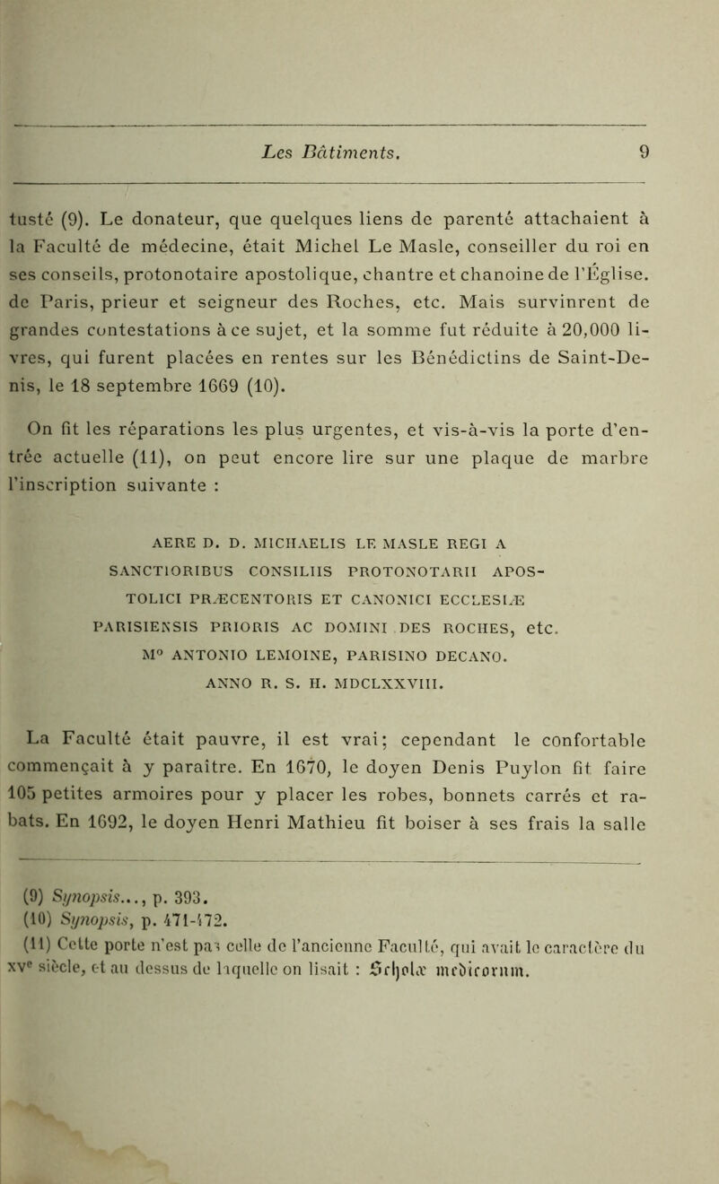 tusté (9). Le donateur, que quelques liens de parenté attachaient à la Faculté de médecine, était Michel Le Masle, conseiller du roi en ses conseils, protonotaire apostolique, chantre et chanoine de l’Eglise, de Paris, prieur et seigneur des Roches, etc. Mais survinrent de grandes contestations à ce sujet, et la somme fut réduite à 20,000 li- vres, qui furent placées en rentes sur les Bénédictins de Saint-De- nis, le 18 septembre 1669 (10). On fît les réparations les plus urgentes, et vis-à-vis la porte d’en- trée actuelle (11), on peut encore lire sur une plaque de marbre l’inscription suivante : AERE D. D. MICHAELIS LE MASLE REGI A SANCTIORIBUS CONSILIIS PROTONOTARII APOS- TOLICI PRÆCENTORIS ET CANONICI ECCLESIÆ PARISIENSIS PRIORIS AC DOMINI DES ROCHES, etc. M° ANTONIO LEMOINE, PARISINO DECANO. ANNO R. S. H. MDCLNXVIII. La Faculté était pauvre, il est vrai; cependant le confortable commençait à y paraître. En 1670, le doyen Denis Puylon fit faire 105 petites armoires pour y placer les robes, bonnets carrés et ra- bats. En 1692, le doyen Henri Mathieu fit boiser à ses frais la salle (9) Sytiopsis.,., p. 393. (10) Synopsis, p. 471-472. (11) Cette porte n’est pas celle de l’ancienne Faculté, qui avait le caractère du xve siècle, et au dessus de laquelle on lisait : SfljohT mebkornm.