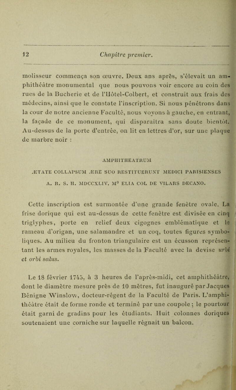 molisscur commença son œuvre. Deux ans après, s’élevait un am- phithéâtre monumental que nous pouvons voir encore au coin des rues de la Bucherie et de l’Hôtel-Colbert, et construit aux frais des médecins, ainsi que le constate l’inscription. Si nous pénétrons dans la cour de notre ancienne Faculté, nous voyons à gauche, en entrant, la façade de ce monument, qui disparaîtra sans doute bientôt. Au-dessus de la porte d’entrée, on lit en lettres d’or, sur une plaque de marbre noir : AMPHITHEATRUM ÆTATE COLLAPSUM ÆRE SUO RESTITUE RU NT MEDICI PARISIENSES A. R. S. H. MDCCXLIV. M° ELI A COL DE VILARS DECANO. Cette inscription est surmontée d’une grande fenêtre ovale. La frise dorique qui est au-dessus de cette fenêtre est divisée en cinq triglyphes, porte en relief deux cigognes emblématique et le rameau d’origan, une salamandre et un coq, toutes figures symbo- liques. Au milieu du fronton triangulaire est un écusson représen- tant les armes royales, les masses de la Faculté avec la devise urbi et orbi sains. Le 18 février 1745. à 3 heures de l’après-midi, cet amphithéâtre, dont le diamètre mesure près de 10 mètres, fut inauguré par Jacques Bénigne Winslow, docteur-régent de la Faculté de Paris. L’amphi- théâtre était de forme ronde et terminé par une coupole ; le pourtour était garni de gradins pour les étudiants. Huit colonnes doriques soutenaient une corniche sur laquelle régnait un balcon.