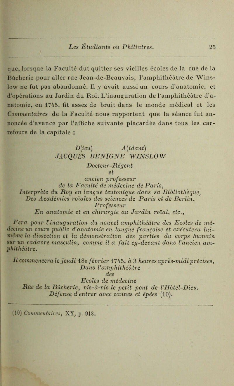 que, lorsque la Faculté dut quitter ses vieilles écoles de la rue de la Bùcherie pour aller rue Jean-de-Beauvais, l’amphithéâtre de Wins- low ne fut pas abandonné. Il y avait aussi un cours d’anatomie, et d’opérations au Jardin du Roi. L’inauguration de l’amphithéâtre d’a- natomie, en 1745, fit assez de bruit dans le monde médical et les Commentaires de la Faculté nous rapportent que la séance fut an- noncée d’avance par l’affiche suivante placardée dans tous les car- refours de la capitale : D[ieu) Aidant) JACQUES BENIGNE WINSLOW Docteur-Régent et ancien professeur de la Faculté de médecine de Paris, Interprète du Roy en lancue teutonique dans sa Bibliothèque, Des Académies roïales des sciences de Paris et de Berlin. Professeur En anatomie et en chirurgie au Jardin roïal, etc., Fera pour l'inauguration du nouvel amphithéâtre des Ecoles de mé- decine un cours public d'anatomie en langue françoise et exécutera lui- même la dissection et la démonstration des parties du corps humain sur un cadavre masculin, comme il a fait cy-devant dans l'ancien am- phithéâtre. Il commencera le jeudi 18e février 1745, à 3 heures après-midi précises, Dans l'amphithéâtre des Ecoles de médecine Rue de la Bùcherie, vis-à-vis le petit pont de l'Hôtel-Dieu. Défense d'entrer avec cannes et épées (10).