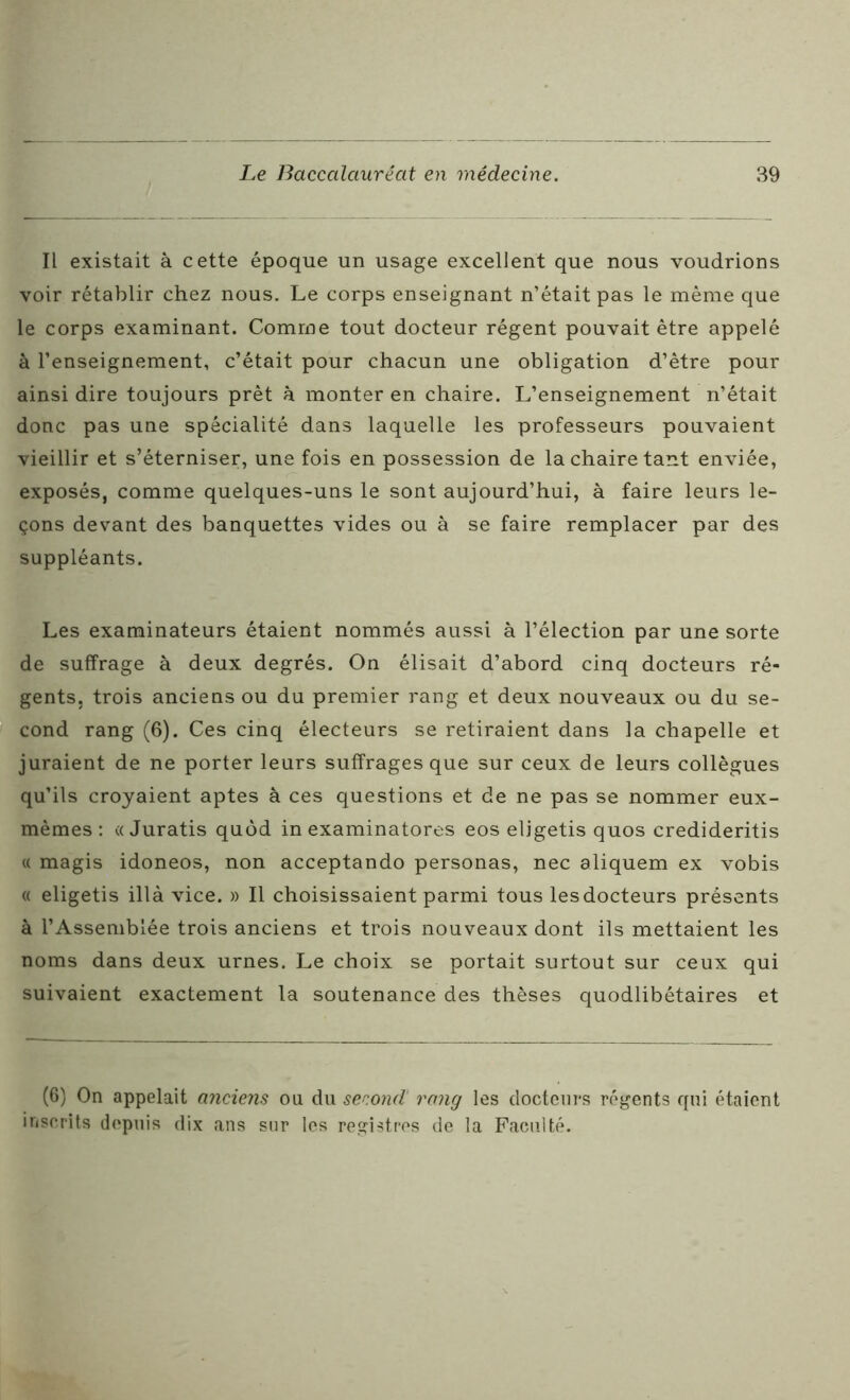 Il existait à cette époque un usage excellent que nous voudrions voir rétablir chez nous. Le corps enseignant n’était pas le même que le corps examinant. Comme tout docteur régent pouvait être appelé à l’enseignement, c’était pour chacun une obligation d’être pour ainsi dire toujours prêt à monter en chaire. L’enseignement n’était donc pas une spécialité dans laquelle les professeurs pouvaient vieillir et s’éterniser, une fois en possession de la chaire tant enviée, exposés, comme quelques-uns le sont aujourd’hui, à faire leurs le- çons devant des banquettes vides ou à se faire remplacer par des suppléants. Les examinateurs étaient nommés aussi à l’élection par une sorte de suffrage à deux degrés. On élisait d’abord cinq docteurs ré- gents. trois anciens ou du premier rang et deux nouveaux ou du se- cond rang (6). Ces cinq électeurs se retiraient dans la chapelle et juraient de ne porter leurs suffrages que sur ceux de leurs collègues qu’ils croyaient aptes à ces questions et de ne pas se nommer eux- mêmes : « Juratis quôd in examinatores eos eligetis quos credideritis « magis idoneos, non acceptando personas, nec aliquem ex vobis « eligetis illà vice. » Il choisissaient parmi tous les docteurs présents à l’Assemblée trois anciens et trois nouveaux dont ils mettaient les noms dans deux urnes. Le choix se portait surtout sur ceux qui suivaient exactement la soutenance des thèses quodlibétaires et (6) On appelait anciens ou du second rang les docteurs régents qui étaient inscrits depuis dix ans sur les registres de la Faculté.