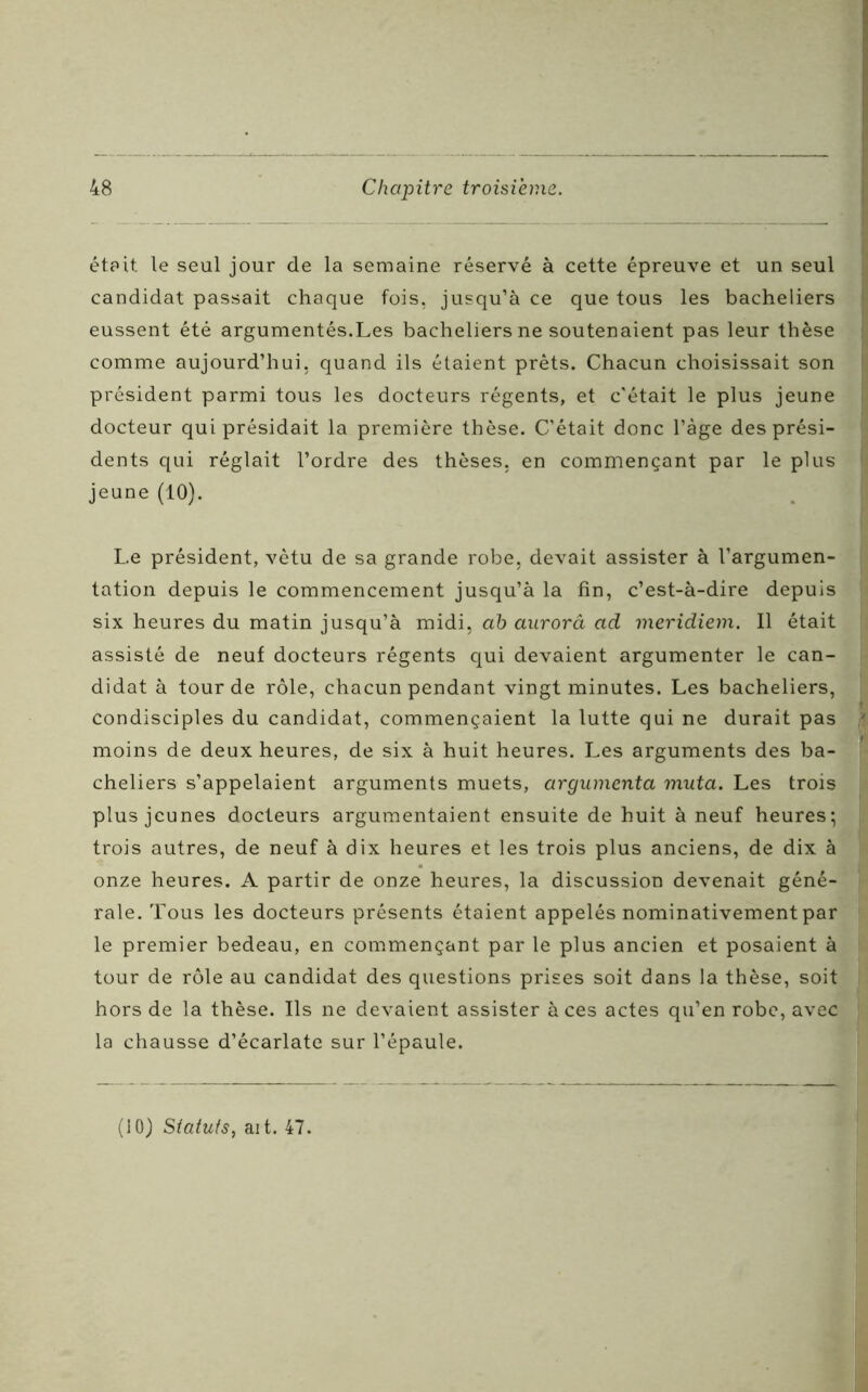 était le seul jour de la semaine réservé à cette épreuve et un seul candidat passait chaque fois, jusqu’à ce que tous les bacheliers eussent été argumentés.Les bacheliers ne soutenaient pas leur thèse comme aujourd’hui, quand ils étaient prêts. Chacun choisissait son président parmi tous les docteurs régents, et c'était le plus jeune docteur qui présidait la première thèse. C’était donc l’àge des prési- dents qui réglait l’ordre des thèses, en commençant par le plus jeune (10). Le président, vêtu de sa grande robe, devait assister à l’argumen- tation depuis le commencement jusqu’à la fin, c’est-à-dire depuis six heures du matin jusqu’à midi, ah aurorâ ad meridiem. Il était assisté de neuf docteurs régents qui devaient argumenter le can- didat à tour de rôle, chacun pendant vingt minutes. Les bacheliers, condisciples du candidat, commençaient la lutte qui ne durait pas moins de deux heures, de six à huit heures. Les arguments des ba- cheliers s’appelaient arguments muets, argumenta muta. Les trois plus jeunes docteurs argumentaient ensuite de huit à neuf heures; trois autres, de neuf à dix heures et les trois plus anciens, de dix à onze heures. A partir de onze heures, la discussion devenait géné- rale. Tous les docteurs présents étaient appelés nominativement par le premier bedeau, en commençant par le plus ancien et posaient à tour de rôle au candidat des questions prises soit dans la thèse, soit hors de la thèse. Ils ne devaient assister à ces actes qu’en robe, avec la chausse d’écarlate sur l’épaule.