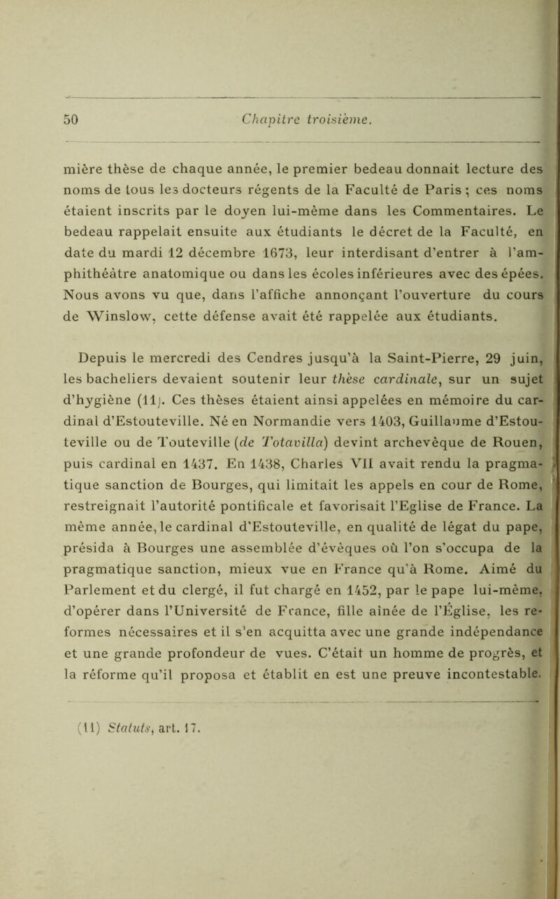 mière thèse de chaque année, le premier bedeau donnait lecture des noms de tous les docteurs régents de la Faculté de Paris ; ces noms étaient inscrits par le doyen lui-mème dans les Commentaires. Le bedeau rappelait ensuite aux étudiants le décret de la Faculté, en date du mardi 12 décembre 1673, leur interdisant d’entrer à l’am- phithéâtre anatomique ou dans les écoles inférieures avec des épées. Nous avons vu que, dans l’affiche annonçant l’ouverture du cours de Winslow, cette défense avait été rappelée aux étudiants. Depuis le mercredi des Cendres jusqu’à la Saint-Pierre, 29 juin, les bacheliers devaient soutenir leur thèse cardinale, sur un sujet d’hygiène (11 j. Ces thèses étaient ainsi appelées en mémoire du car- dinal d’Estouteville. Né en Normandie vers 1403, Guillaume d’Estou- teville ou de Touteville (de Totavilla) devint archevêque de Rouen, puis cardinal en 1437. En 1438, Charles VII avait rendu la pragma- tique sanction de Bourges, qui limitait les appels en cour de Rome, restreignait l’autorité pontificale et favorisait l’Eglise de France. La même année, le cardinal d'Estouteville, en qualité de légat du pape, présida à Bourges une assemblée d’évêques où l’on s’occupa de la pragmatique sanction, mieux vue en France qu’à Rome. Aimé du Parlement et du clergé, il fut chargé en 1452, par le pape lui-mème, d’opérer dans l’Université de France, fille aînée de l’Église, les re- formes nécessaires et il s’en acquitta avec une grande indépendance et une grande profondeur de vues. C’était un homme de progrès, et la réforme qu’il proposa et établit en est une preuve incontestable.