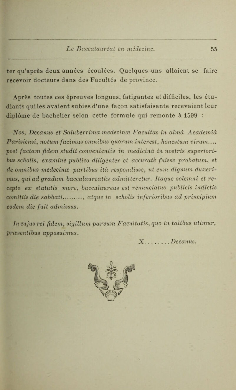 ter qu’après deux années écoulées. Quelques-uns allaient se faire recevoir docteurs dans des Facultés de province. Après toutes ces épreuves longues, fatigantes et difficiles, les étu- diants qui les avaient subies d’une façon satisfaisante recevaient leur diplôme de bachelier selon cette formule qui remonte à 1599 : Nos, Decanus et Saluberrima medecinœ Facultas in almâ Academiâ Parisiensi, notum facimus omnibus quorum interest, honestum virum.... post factam fidem studii convenientis in medicinâ in nostris superiori- bus scholis, examine publico diligenter et accurate fuisse probatum, et de omnibus medecinœ partibus ità respondisse, ut eum dignum duxeri- mus, qui ad gradum baccalaureatûs admitteretur. Itaque solemni et re- cepto ex statutis more, baccalaureus est renunciatus publicis indictis comitiis die sabbati atque in scholis inferioribus ad principium eodem die fuit aclmissus. Incujus rei fidem, sigilium parvum Facultatis, quo in talibus utimur, prœsentibus apposuimus. X Decanus.