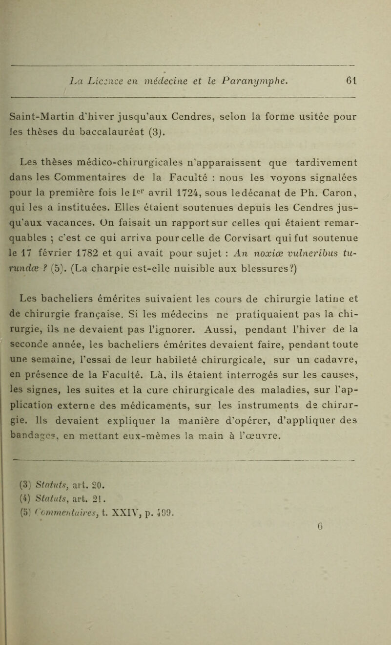 Saint-Martin d’hiver jusqu’aux Cendres, selon la forme usitée pour les thèses du baccalauréat (3). Les thèses médico-chirurgicales n’apparaissent que tardivement dans les Commentaires de la Faculté : nous les voyons signalées pour la première fois le 1er avril 1724, sous ledécanat de Ph. Caron, qui les a instituées. Elles étaient soutenues depuis les Cendres jus- qu’aux vacances. On faisait un rapport sur celles qui étaient remar- quables ; c’est ce qui arriva pour celle de Corvisart qui fut soutenue le 17 février 1782 et qui avait pour sujet : An noxiœ vulneribus tu- rundœ ? (5). (La charpie est-elle nuisible aux blessures?) Les bacheliers émérites suivaient les cours de chirurgie latine et de chirurgie française. Si les médecins ne pratiquaient pas la chi- rurgie, ils ne devaient pas l’ignorer. Aussi, pendant l’hiver de la seconde année, les bacheliers émérites devaient faire, pendant toute une semaine, l’essai de leur habileté chirurgicale, sur un cadavre, en présence de la Faculté. Là, ils étaient interrogés sur les causes, les signes, les suites et la cure chirurgicale des maladies, sur l’ap- plication externe des médicaments, sur les instruments de chirur- gie. Ils devaient expliquer la manière d’opérer, d’appliquer des : bandages, en mettant eux-mèmes la main à l’œuvre. (3) Statuts, art. 20. (4) Statuts, art. 21. (5} Commentaires31. XXIV, p. 499. G