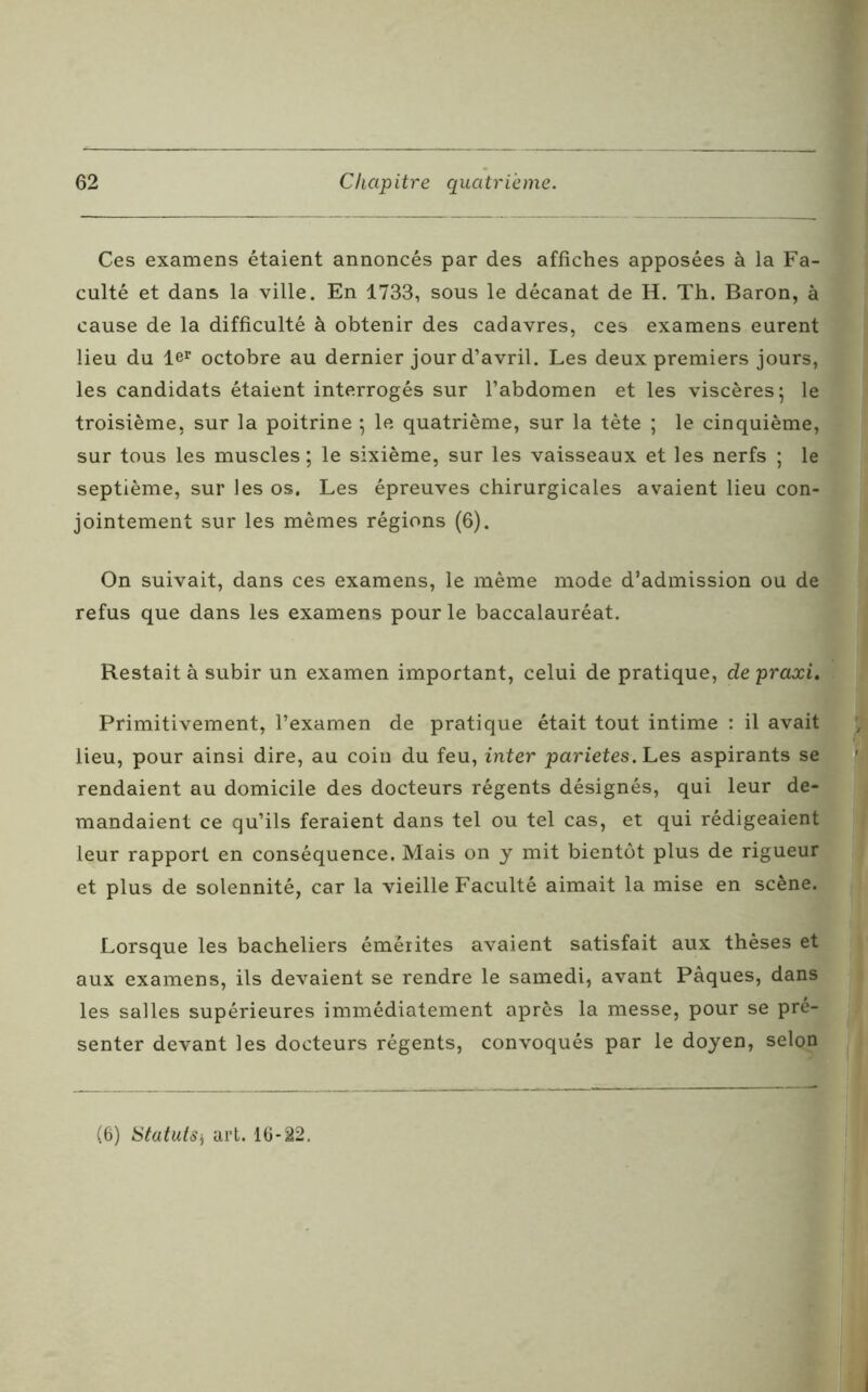 Ces examens étaient annoncés par des affiches apposées à la Fa- culté et dans la ville. En 1733, sous le décanat de H. Th. Baron, à cause de la difficulté à obtenir des cadavres, ces examens eurent lieu du ler octobre au dernier jour d’avril. Les deux premiers jours, les candidats étaient interrogés sur l’abdomen et les viscères5 le troisième, sur la poitrine ; le quatrième, sur la tète ; le cinquième, sur tous les muscles ; le sixième, sur les vaisseaux et les nerfs ; le septième, sur les os. Les épreuves chirurgicales avaient lieu con- jointement sur les mêmes régions (6). On suivait, dans ces examens, le même mode d’admission ou de refus que dans les examens pour le baccalauréat. Restait à subir un examen important, celui de pratique, depraxi. Primitivement, l’examen de pratique était tout intime : il avait lieu, pour ainsi dire, au coin du feu, inter parietes. Les aspirants se rendaient au domicile des docteurs régents désignés, qui leur de- mandaient ce qu’ils feraient dans tel ou tel cas, et qui rédigeaient leur rapport en conséquence. Mais on y mit bientôt plus de rigueur et plus de solennité, car la vieille Faculté aimait la mise en scène. Lorsque les bacheliers émérites avaient satisfait aux thèses et aux examens, ils devaient se rendre le samedi, avant Pâques, dans les salles supérieures immédiatement après la messe, pour se pré- senter devant les docteurs régents, convoqués par le doyen, selon