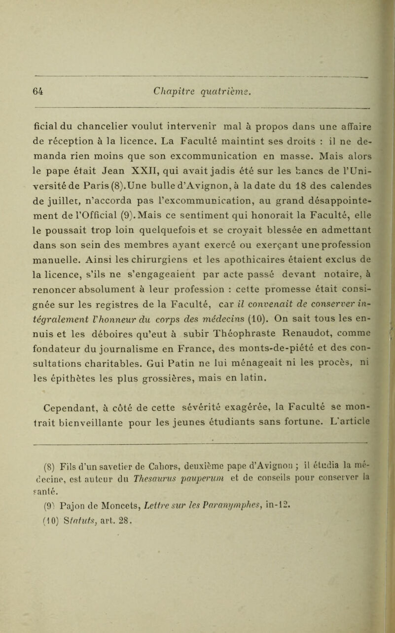 ficial du chancelier voulut intervenir mal à propos dans une affaire de réception à la licence. La Faculté maintint ses droits : il ne de- manda rien moins que son excommunication en masse. Mais alors le pape était Jean XXII, qui avait jadis été sur les bancs de l’Uni- versité de Paris (8).Une bulle d’Avignon, à la date du 18 des calendes de juillet, n’accorda pas l’excommunication, au grand désappointe- ment de l’Official (9). Mais ce sentiment qui honorait la Faculté, elle le poussait trop loin quelquefois et se croyait blessée en admettant dans son sein des membres ayant exercé ou exerçant une profession manuelle. Ainsi les chirurgiens et les apothicaires étaient exclus de la licence, s’ils ne s’engageaient par acte passé devant notaire, à renoncer absolument à leur profession : cette promesse était consi- gnée sur les registres de la Faculté, car il convenait de conserver in- tégralement l'honneur du corps des médecins (10). On sait tous les en- nuis et les déboires qu’eut à subir Théophraste Renaudot, comme fondateur du journalisme en France, des monts-de-piété et des con- sultations charitables. Gui Patin ne lui ménageait ni les procès, ni les épithètes les plus grossières, mais en latin. Cependant, à côté de cette sévérité exagérée, la Faculté se mon- trait bienveillante pour les jeunes étudiants sans fortune. L'article (8) Fils d’un savetier de Caliors, deuxième pape d’Avignon ; il étudia la mé- decine, est auteur du Thésaurus pauperum et de conseils pour conserver la santé. (91 Pajon de Moncets, Lettre sur les Paranymphes, in-12.