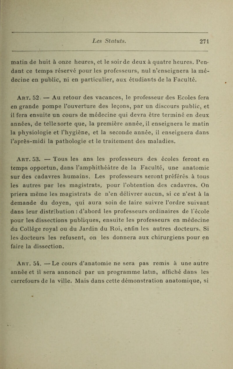 matin de huit à onze heures, et le soir de deux à quatre heures. Pen- dant ce temps réservé pour les professeurs, nul n’enseignera la mé- decine en public, ni en particulier, aux étudiants de la Faculté. Art. 52 , — Au retour des vacances, le professeur des Ecoles fera en grande pompe l’ouverture des leçons, par un discours public, et il fera ensuite un cours de médecine qui devra être terminé en deux années, de telle sorte que, la première année, il enseignera le matin la physiologie et l’hygiène, et la seconde année, il enseignera dans l’après-midi la pathologie et le traitement des maladies. Art. 53. — Tous les ans les professeurs des écoles feront en temps opportun, dans l’amphithéâtre de la Faculté, une anatomie sur des cadavres humains. Les professeurs seront préférés à tous les autres par les magistrats, pour l’obtention des cadavres. On priera même les magistrats de n’en délivrer aucun, si ce n’est à la demande du doyen, qui aura soin de faire suivre l’ordre suivant dans leur distribution : d’abord les professeurs ordinaires de l’école pour les dissections publiques, ensuite les professeurs en médecine du Collège royal ou du Jardin du Roi, enfin les autres docteurs. Si les docteurs les refusent, on les donnera aux chirurgiens pour en faire la dissection. Art. 54. —Le cours d’anatomie ne sera pas remis à une autre année et il sera annoncé par un programme latin, affiché dans les carrefours de la ville. Mais dans cette démonstration anatomique, si