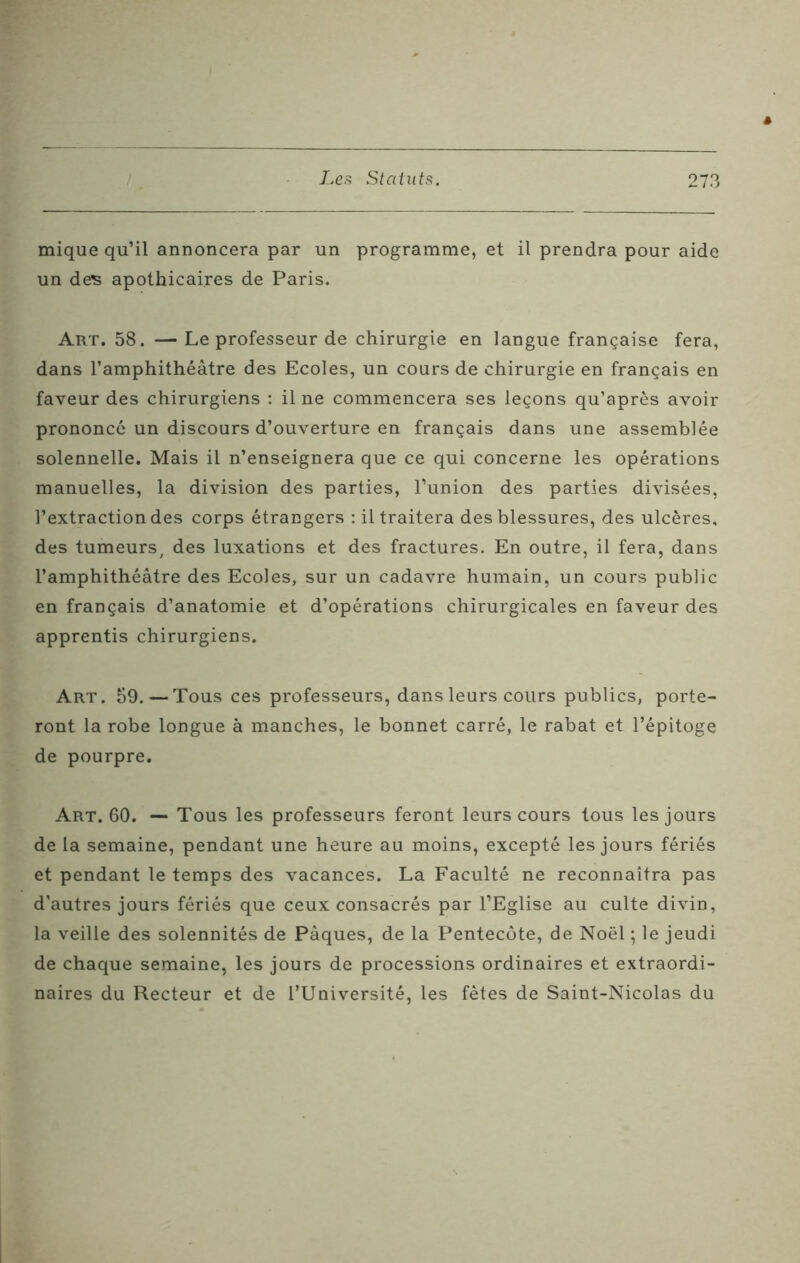 mique qu’il annoncera par un programme, et il prendra pour aide un ders apothicaires de Paris. Art. 58. —Le professeur de chirurgie en langue française fera, dans l’amphithéâtre des Ecoles, un cours de chirurgie en français en faveur des chirurgiens : il ne commencera ses leçons qu’après avoir prononcé un discours d’ouverture en français dans une assemblée solennelle. Mais il n’enseignera que ce qui concerne les opérations manuelles, la division des parties, l’union des parties divisées, l’extraction des corps étrangers : il traitera des blessures, des ulcères, des tumeurs, des luxations et des fractures. En outre, il fera, dans l’amphithéâtre des Ecoles, sur un cadavre humain, un cours public en français d’anatomie et d’opérations chirurgicales en faveur des apprentis chirurgiens. Art. 59. — Tous ces professeurs, dans leurs cours publics, porte- ront la robe longue à manches, le bonnet carré, le rabat et l’épitoge de pourpre. Art. 60. — Tous les professeurs feront leurs cours tous les jours de la semaine, pendant une heure au moins, excepté les jours fériés et pendant le temps des vacances. La Faculté ne reconnaîtra pas d’autres jours fériés que ceux consacrés par l’Eglise au culte divin, la veille des solennités de Pâques, de la Pentecôte, de Noël ; le jeudi de chaque semaine, les jours de processions ordinaires et extraordi- naires du Recteur et de l’Université, les fêtes de Saint-Nicolas du