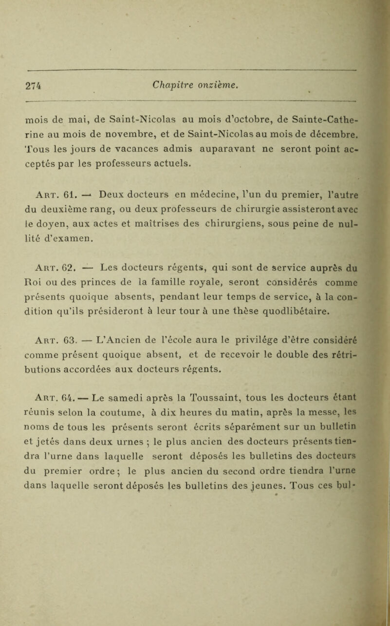 mois de mai, de Saint-Nicolas au mois d’octobre, de Sainte-Cathe- rine au mois de novembre, et de Saint-Nicolas au mois de décembre. Tous les jours de vacances admis auparavant ne seront point ac- ceptés par les professeurs actuels. Art. 61. —* Deux docteurs en médecine, l’un du premier, l’autre du deuxième rang, ou deux professeurs de chirurgie assisteront avec le doyen, aux actes et maîtrises des chirurgiens, sous peine de nul- lité d’examen. Art. 62. — Les docteurs régents, qui sont de service auprès du Roi ou des princes de la famille royale, seront considérés comme présents quoique absents, pendant leur temps de service, à la con- dition qu’ils présideront à leur tour à une thèse quodlibétaire. Art. 63. — L’Ancien de l’école aura le privilège d’être considéré comme présent quoique absent, et de recevoir le double des rétri- butions accordées aux docteurs régents. Art. 64. — Le samedi après la Toussaint, tous les docteurs étant réunis selon la coutume, à dix heures du matin, après la messe, les noms de tous les présents seront écrits séparément sur un bulletin et jetés dans deux urnes ; le plus ancien des docteurs présents tien- dra l’urne dans laquelle seront déposés les bulletins des docteurs du premier ordre ; le plus ancien du second ordre tiendra l’urne dans laquelle seront déposés les bulletins des jeunes. Tous ces bul*