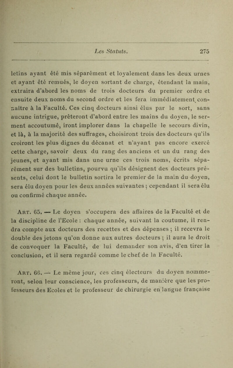letins ayant été mis séparément et loyalement dans les deux urnes et ayant été remués, le doyen sortant de charge, étendant la main, extraira d’abord les noms de trois docteurs du premier ordre et ensuite deux noms du second ordre et les fera immédiatement con- naître à la Faculté. Ces cinq docteurs ainsi élus par le sort, sans aucune intrigue, prêteront d’abord entre les mains du doyen, le ser- ment accoutumé, iront implorer dans la chapelle le secours divin, et là, à la majorité des suffrages, choisiront trois des docteurs qu’ils croiront les plus dignes du décanat et n’ayant pas encore exercé cette charge, savoir deux du rang des anciens et un du rang des jeunes, et ayant mis dans une urne ces trois noms, écrits sépa- rément sur des bulletins, pourvu qu’ils désignent des docteurs pré- sents, celui dont le bulletin sortira le premier de la main du doyen, sera élu doyen pour les deux années suivantes 5 cependant il sera élu ou confirmé chaque année. Art. 65* — Le doyen s’occupera des affaires de la Faculté et de la discipline de l’Ecole : chaque année, suivant la coutume, il ren- dra compte aux docteurs des recettes et des dépenses 5 il recevra le double des jetons qu’on donne aux autres docteurs 5 il aura le droit de convoquer la Faculté, de lui demander son aVis, d’en tirer la conclusion, et il sera regardé comme le chef de la Faculté. Art; 66. —- Le même jour, ces cinq électeurs du doyen nomme- ront, selon leur conscience, les professeurs, de manière que les pro- fesseurs des Ecoles et le professeur de chirurgie en langue française