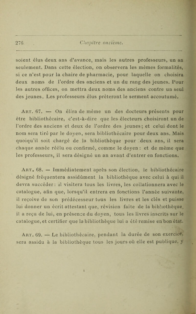 soient élus deux ans d’avance, mais les autres professeurs, un an seulement. Dans cette élection, on observera les mêmes formalités, si ce n’est pour la chaire de pharmacie, pour laquelle on choisira deux noms de l’ordre des anciens et un du rang des jeunes. Pour les autres offices, on mettra deux noms des anciens contre un seul des jeunes. Les professeurs élus prêteront le serment accoutumé. Art. 67. — On élira de même un des docteurs présents pour être bibliothécaire, c’est-à-dire que les électeurs choisiront un de l’ordre des anciens et deux de l’ordre des jeunes; et celui dont le nom sera tiré par le doyen, sera bibliothécaire pour deux ans. Mais quoiqu’il soit chargé de la bibliothèque pour deux ans, il sera chaque année réélu ou confirmé, comme le doyen : et de même que les professeurs, il sera désigné un an avant d’entrer en fonctions. Art. 68. — Immédiatement après son élection, le bibliothécaire désigné fréquentera assidûment la bibliothèque avec celui à qui il devra succéder : il visitera tous les livres, les collationnera avec le catalogue, afin que, lorsqu’il entrera en fonctions l’année suivante, il reçoive de son prédécesseur tous les livres et les clés et puisse lui donner un écrit attestant que, révision faite de la bibliothèque, il a reçu de lui, en présence du doyen, tous les livres inscrits sur le catalogue, et certifier que la bibliothèque lui a été remise en bon état. Art. 69. — Le bibliothécaire, pendant la durée de son exercice, sera assidu à la bibliothèque tous les jours où elle est publique, y i
