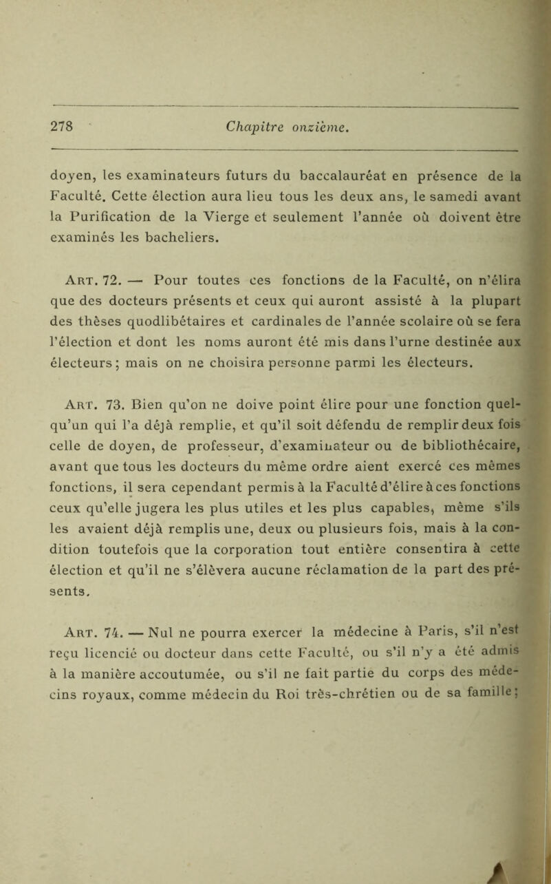 doyen, les examinateurs futurs du baccalauréat en présence de la Faculté. Cette élection aura lieu tous les deux ans, le samedi avant la Purification de la Vierge et seulement l’année où doivent être examinés les bacheliers. Art. 72. — Pour toutes ces fonctions de la Faculté, on n’élira que des docteurs présents et ceux qui auront assisté à la plupart des thèses quodlibétaires et cardinales de l’année scolaire où se fera l’élection et dont les noms auront été mis dans l’urne destinée aux électeurs; mais on ne choisira personne parmi les électeurs. Art. 73. Bien qu’on ne doive point élire pour une fonction quel- qu’un qui l’a déjà remplie, et qu’il soit défendu de remplir deux fois celle de doyen, de professeur, d’examinateur ou de bibliothécaire, avant que tous les docteurs du même ordre aient exercé ces mêmes fonctions, il sera cependant permis à la Faculté d’élire à ces fonctions ceux qu’elle jugera les plus utiles et les plus capables, même s’ils les avaient déjà remplis une, deux ou plusieurs fois, mais à la con- dition toutefois que la corporation tout entière consentira à cette élection et qu’il ne s’élèvera aucune réclamation de la part des pré- sents. Art. 74. — Nul ne pourra exercer la médecine à Paris, s’il n’est reçu licencié ou docteur dans cette Faculté, ou s’il n’y a été admis à la manière accoutumée, ou s’il ne fait partie du corps des méde- cins royaux, comme médecin du Roi très-chrétien ou de sa famille;