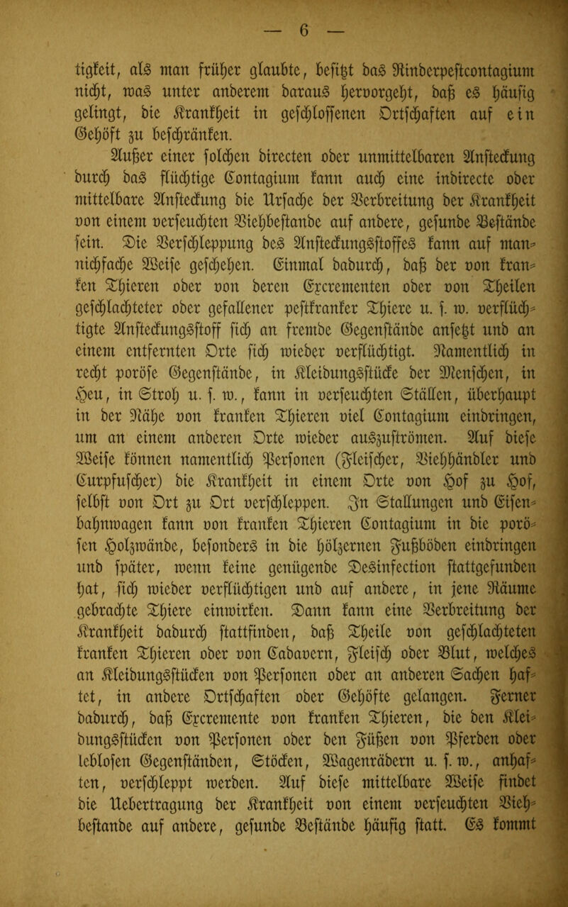 tigfeit, al^ inan ftül^er glaubte, befigt ba^ SfUnberpeftcontagiuin voa^ unter anberem barau^ |ernorgel^t, ba§ e^ pufig gelingt, bte tonfpit in gefd)(offenen Drtfc^aften auf ein @epft p befd^ränfen. Slupr einer fol($en birecten ober unmittelbaren 2lnftedung burd^ bag flüd;tige ß^ontagium fann au(^ eine inbirecte ober mittelbare Slnftedung bie IXrfad^e ber Verbreitung ber ^ranfpit üon einem oerfeuc^ten Viepeftanbe auf anbere, gefunbe Veftänbe fein. S)ie Ver^leppung be^ Slnftedunggftoffe^ fann auf man=’ nid^fad^e Söeife gefd^epn. (Einmal baburd^, bab ber non fran^ fen 3:;peren ober non bereu ©pcrementen ober oon ^pilen geplad^teter ober gefattener peftfranfer ^pere u. f. m. oerflüd^^ tigte 3lnftedlung§ftoff fic^ an frembe (^egenftänbe anfegt unb an einem entfernten Drte fid^ mieber nerffüd^tigt. Vamentlid^ in red^t poröfe ©egenftänbe, in Meibung^ftüde ber 2)tenfd^en, in §eu, in ©trolj u. f. m., fann in oerfeud^ten ©tällen, überpupt in ber Väp non franfen Stperen niel ß^ontagium einbringen, um an einem anberen Drte mieber au^^uftrömen. 2luf biefe Sßeife fönnen namentlid) ^erfonen (gleifd^er, Vieljpnbler unb ^urpfufd^er) bie ^ranfpit in einem Drte non §of §of, felbft non Drt §u Drt nerfd^leppen. 3n ©tadungen unb ©ifen^ bapmagen fann non franfen aperen ©ontagium in bie porö'= fen §olpänbe, befonber^ in bie pl^ernen gubböben einbringen unb fpäter, menn feine genügenbe ©e^infection ftattgefunben bat, |id) mieber nerflüd^tigen unb auf anbere, in jene ^äume gebrad^te einmirfen. ®ann fann eine Verbreitung ber jfranfbeit baburd^ ftattfinben, bab ^^n gef(bla(bteten franfen ober non ß^abanern, gleifd^ ober Vlut, melcbe^ an Meibung^ftüden non ^erfonen ober an anberen ©a($en bP== tet, in anbere Drtfd^aften ober (SJeljöfte gelangen, gerner babur(5, bab ©peremente non franfen ^b^oren, bie ben ^lei^ bung^ftüden non ^erfonen ober ben gäben non ^ferben ober leblofen ©egenftänben, 0töden, SBagenräbern u. f. m., anl;af^ ten, nerfcbleppt merben. 2luf biefe mittelbare SBeife finbet bie Uebertragung ber ^ranfbeit non einem nerfeu($ten Viel;^ beftanbe auf anbere, gefunbe Veftänbe häufig ftatt. fommt