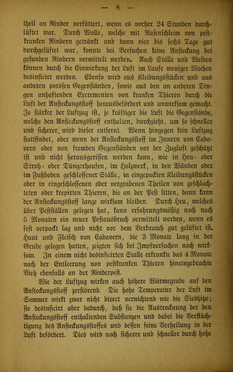 tl)ül an Sfltnber verfüttert, wenn e§ voriger 24 6tunben burd^== lüftet ivar. ^urd^ SBoÜe, raeli^e mit S^afenfd^Ieim von peft= franfen Sfltnbern getränlt unb bann vier big fed^g ^age gut bur(^gelüftet mar, fonnte bei ^erfud^en feine 3lnftecfung bei gefunben Mnbern vermittelt merben. 2lu(^ ©täüe unb Sßeiben fönnen burd^ bie ©inmirfung ber Suft im Saufe meniger 2ßo(^en beginficirt merben. (Sbenfo mirb aug illeibunggftüdlen unb aug anberen poröfen ^egenftänben, fomie aug ben an anberen ^in^ gen an!^aftenben ©pcrementen von franfen Spieren burd^ bie Suft ber ^Inftedfunggftoff l^eraugbeförbert unb unmirffam gema(^t. Qe ftärfer ber Suft^ug ift, je fräftiger bie Suft bie ©egenftänbe, mel(^e ben Slnftecfunggftoff enthalten, burd^§iel)t, um fo f(bneüer unb fi(^ererl mirb biefer entfernt. Sßenn l^ingegen fein Suftgug ftattfinbet, ober menn ber Slnftecfunggftoff im Qnnern von d^aba== vern ober von fremben ©egenftänben vor ber 9^f<^ü|t ift unb nid^t l^erauggeriffen merben fann, mie in $eu= ober @trol^^ ober Düngerhaufen, im §oI§merf, in ben Sßänben ober imguPoben gef(^loffener @täüe, in eingepai^ten ^leibunggftücfen ober in eingef(^loffenen ober vergrabenen D^eilen von gef($Ia(^= teten ober frepirten D^ieren, bie an ber.^eft litten, bann fann ber 3lnfte(funggftoff lange mirffam bleiben. Durdh §eu, meldheg über ^eftftäüen gelegen fann erfahrunggmäbig nodh nadh 5 3Jtonaten ein neuer ^eftaugbrudh vermittelt merben, menn eg feft verpadlt lag unb nidht vor bem ^Serbraudh gut gelüftet ift. §aut unb gleifdh von ©abavem, bie 3 3Jtonate lang in ber @rube gelegen hatten, geigten fidh bei Qmpfverfudhen nodh mirf= fam. Qn einem nidht beginficirten ©taüe erfranfte bag 4 HJtonate nadh ber Entleerung von peftfranfen Dhieren ^ieh ebenfaüg an ber Slinberpeft. Sßie ber Suftgug mirfen audh höh^^^ Söärmegrabe auf ben 2lnftecfunggftoff gerftörenb. Die h^he Temperatur ber Suft im (Sommer mirft gmar nidht birect vernidhtenb mie bie Siebhifee; fie beginficirt aber baburdh, ba^ fie bie Slugtrodnung ber ben Slnfte^unggftoff enthaltenben Subftangen unb babei bie 35erflüdh^= tigung beg Slnftedtunggftoffeg unb beffen feine Verheilung in ber Suft beförbert. Dieg mirb no(^ fidherer unb fc^neller burdh h^h^