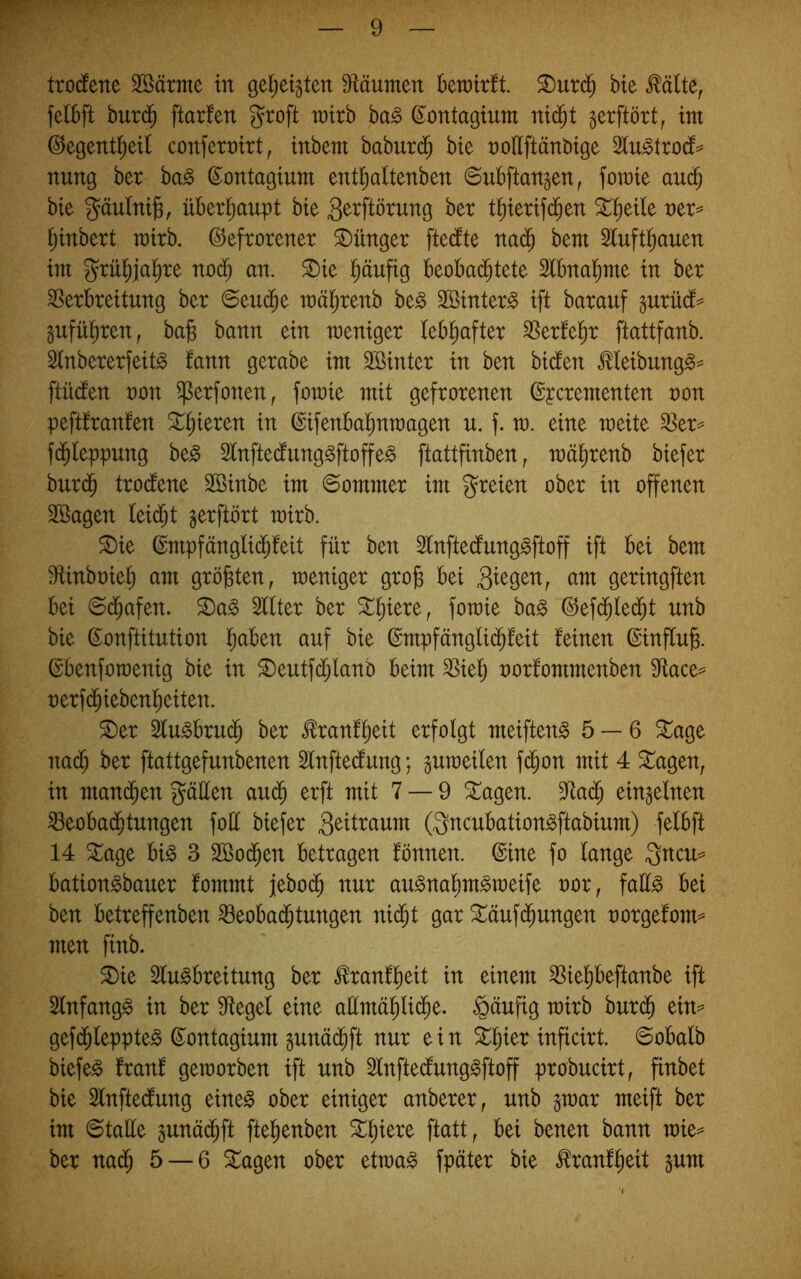 tro(fene 3öärme in gel^eigtett Sfläumen Bewirft, ^urd^ bie ^älte, felBft burd^ ftarfen groft wirb ba§ ©ontagium ni(^t gerftört, im ©egentl^eif conferrirt, inbem baburdB bie roUftänbige 2fu^trocf=^ nung ber ba^ d^ontagium ent^altenben ©uBftangen, fomie aud^ bie gäulni^, üBerl^aupt bie 3^tftörung ber t^ierifd^en ^^eile ^inbert wirb. Gefrorener Jünger ftedfte nad^ bem 2fuftf)auen im grü^jal^re nod^ an. ®ie l^äufig BeoBa($tete 2fBnaf)me in ber SSerBreitung ber ©eud^e wä^renb be^ Söinter^ ift barauf §urüdf== §ufül^ren, ba^ bann ein weniger lebhafter ^erfel^r ftattfanb. Sfnbererfeitg fann gerabe im Sßinter in ben bidfen ^Ieibung§= ftüdfen non ^erfonen, fowie mit gefrorenen Gycrementen non peftfranfen ^§ieren in GifenBa^nwagen u. f. w. eine weite SSer^ fd^leppung be^ Slnftedfung^ftoffe^ ftattfinben, wäl^renb biefer bur($ trodfene Söinbe im ©ommer im freien ober in offenen Sßagen leidet gerftört wirb. 5[)ie Gmpfänglid^feit für ben Sfnftecfung^ftoff ift Bei bem Mnbniel^ am größten, weniger gro^ Bei ^m geringften Bei ©(^afen. ^a^ 2flter ber St^iere, fowie ba^ Gefd^led^t unb bie Gonftitution l^aBen auf bie Gmpfängli(^feit feinen Ginffu^. GBenfowenig bie in ®eutfdi;Ianb Beim ^iel^ norfommenben 9ftace^ nerf(^iebenl^eiten. ®er 2fu^Brud^ ber ^ranf^eit erfolgt meiften^ 5 — 6 ^age na(^ ber ftattgefunbenen 3lnftedfung; guweilen fd^on mit 4 Stagen, in mani^en gäüen au^ erft mit 7 — 9 ^agen. 9^ad^ einzelnen ^eoBad^tungen foü biefer (3ncuBation^ftabium) felBft 14 ^age Bi§ 3 2Bo(^en Betragen fönnen. ©ine fo fange 3ncu= Bation^bauer fommt iebo($ nur au^naf)m^weife nor, faü^ Bei ben Betreffenben S3eoBa(^tungen nid^t gar Stäufd^ungen norgefom== men finb. S)ie 3fu§Breitung ber ^ranf^eit in einem ^ie^Beftanbe ift 2fnfang§ in ber Siegel eine aHmä^lid^e. §äufig wirb burdB ein^ gefi^feppte^ Gontagium pnäd^ft nur ein inficirt. @oBafb biefer franf geworben ift unb Sfnftedfunggftoff probucirt, finbet bie Sfnftedfung eine^ ober einiger anberer, unb §war meift ber im ©tafle §unä($ft ftefienben h^ntn bann wie^ ber na(^ 5 — 6 Stagen ober etwa^ fpäter bie ^ranfBeit §um