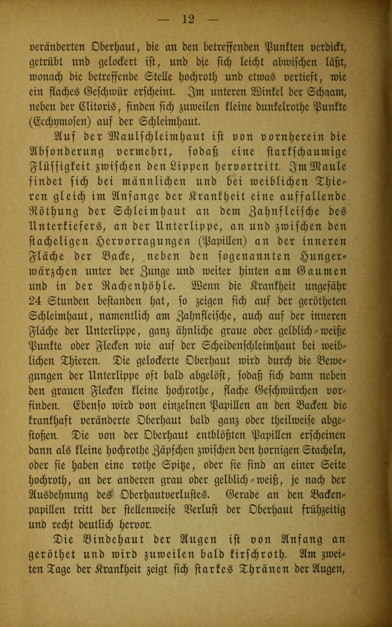 reränberten Oberl^aut, bte an ben betreffenben fünften t)erbt(ft^ getrübt unb gelodert ift, unb bie fid) leidet abraifd^en läfet, ioona(^ bie betreffenbe ©teÜe l)0(Jrot]^ unb etraag nertieft, wie ein flad^e^ (^efd^toür erfd^eint. 3m unteren SBinfel ber ©(^aam, neben ber ©litori^, finben fid^ gumeilen Heine bunfelrot^e fünfte (@c(^9mofen) auf ber ©d;leiml^aut. 2luf ber SJtaulfd^leim^ant ift non nornl^erein bie Slbfonberung nermel^rt, foba^ eine ftarff($aumige glüffigfeit graifd^en ben Sippen l^ernortritt QmäJtaule finbet fid^ bei männlid^en unb bei meibli($en ^l^ie^ reu gleid^ im 2lnfange ber ^ranf^eit eine auffallenbe 91ötl^ung ber 6d^leim^aut an bem Unterfiefer^, an ber Unterlippe, an unb gmifd^en ben fta(^eligen §ernorragungen (Rapiden) an ber inneren gläd^e ber ^ade, .neben ben fogenannten §unger^ märgd^en unter ber wb meiter l)inten am Räumen unb in ber dtad^en^ö^le. 2öenn bie frauQeit ungefähr 24 6tunben beftanben l^at, fo geigen fid^ auf ber gerötl^eten ©d^leimliaut, namentlii^ am 3öljnf[eifd^e, aud^ auf ber inneren gläd^e ber Unterlippe, gang ä^nlic^e graue ober gelblii^ == meifee fünfte ober gleden mie auf ber 6d^eibenfd^leimbaut bei wüh^ li($en 5^^ieren. ^ie geloderte Dber^aut mirb burd^ bie ^eme= gungen ber Unterlippe oft halb abgelöft, fobajs fid^ bann neben ben grauen gleden Heine ljO($rotlje, flad^e ©efd^mürd^en uor= finben. ©benfo mirb uon eingelnen Rapiden an ben ^aden bie franf^aft ueränberte Dberl^aut halb gang ober t^eilmeife abge^ ftogen. ^ie uon ber Dberl^aut entblößten Rapiden erf($einen bann al^ Heine ßod^rotße 3öpfd^en gmifd^en ben ßornigen 6tad^eln, ober fie l;aben eine rotße 6piße, ober fie finb an einer ©eite ßo($rotß, an ber anberen grau ober gelblid^ meiß, je nad^ ber Slu^beßnung be0' Dberßautuerlufte^. ©erabe an ben ^aden=» papiden tritt ber ftedenmeife ^erluft ber Oberßaut früßgeitig unb red^t beutlid^ ßeruor. ®ie ^inbeßaut ber Singen ift uon Slnfang an gerötßet unb mirb gumeilen halb firfcßrotß. Slm gmei=* ten^age ber ^ranfßeit geigt fid^ ftarle^ Stßränen ber Singen,