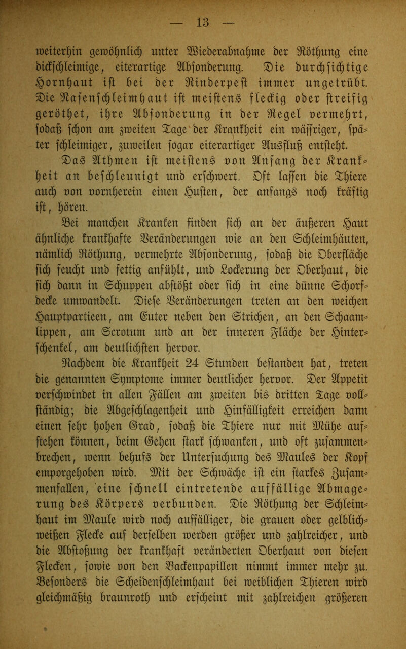 lüeiter^in geraöl^nUd^ unter SBieberabna^me ber ^tötl^ung eine bt(f fd^teimige, etter artige Stbfonberung. ^te burd^fid^tige §orn^aut ift bet ber 9Unberpeft immer ungetrübt. S)ie 3flafenfd^teim^aut ift meiften^ ftectig ober ftreifig gerottet, i^re 2lbfonberung in ber Siegel oerme^rt, foba]g f($on am peiten ^age ber ^ran!l;eit ein mäffriger, fpä^ ter fd^leimiger, §uraeilen fogar eiterartiger Slu^flu^ entfielt. ^a§> Sltljinen ift meiften^ non Slnfang ber ^ranf^ l^eit an bef($leunigt unb erfd^tnert. Dft laffen bie ^^iere aud^ non norn^erein einen §uften, ber anfangs nod^ fräftig ift, l^ören. ^ei mand^en Oranten finben fi($ an ber äußeren §aut äl;nli($e IranQafte SSeränberungen mie an ben 6d^leiml)äuten, nämlid^ Stötljung, nermel^rte Slbfonberung, foba§ bie Dberfläd^e fid^ feud^t unb fettig anfü^lt, unb Codierung ber Dberljaut, bie fi(^ bann in ©d^uppen abftö^t ober fid^ in eine bünne ©d^orf=^ bedte umtnanbelt. ©iefe SSeränberungen treten an ben meid^en §auptpartieen, am @uter neben ben ©trid^en, an ben ©d^aam^ lippen, am ©crotum unb an ber inneren glä($e ber §inter^ fd^enfel, am beutlid^ften liernor. Sia($bem bie ^ranfljeit 24 ©tunben beftanben l;at, treten bie genannten ©pmptome immer beutlid^er Ijeroor. ^er Slppetit nerf^minbet in allen gäüen am gmeiten bi^ britten 2:age ooü^ ftänbig; bie Slbgefd^lagenl^eit unb ^infäüigfeit erreid^en bann einen fel)r l^o^en @rab, fobafe bie ^^iere nur mit SJiül^e auf^ fielen fönnen, beim @e^en ftar! fd^manfen, unb oft jufammen^ bre($en, menn be^ufg ber lXnterfud;ung be^ SJiaule^ ber Ä'opf emporgel^oben roirb. SJtit ber ©c^toäd^e ift ein ftarfe^ menfaüen, eine fd^nell eintretenbe auffällige Slbmage^* rung be^ ^örperg uerbunben. ®ie Slöt^ung ber ©d^leim== baut im SJiaule mirb no(b auffälliger, bie grauen ober gelblid^=^ treiben gledle auf berfelben werben gröber unb gablreid^er, unb bie Slbftobung ber franlbcift oeränberten Dberbaut ron biefen gledlen, fowie oon ben ^adenpapillen nimmt immer mehr p. Sefonberg bie ©(beibenf(bleimbaut bei weibli(ben Stljieren wirb glei(bmäbig braunrotl; unb erfi^eint mit gröberen