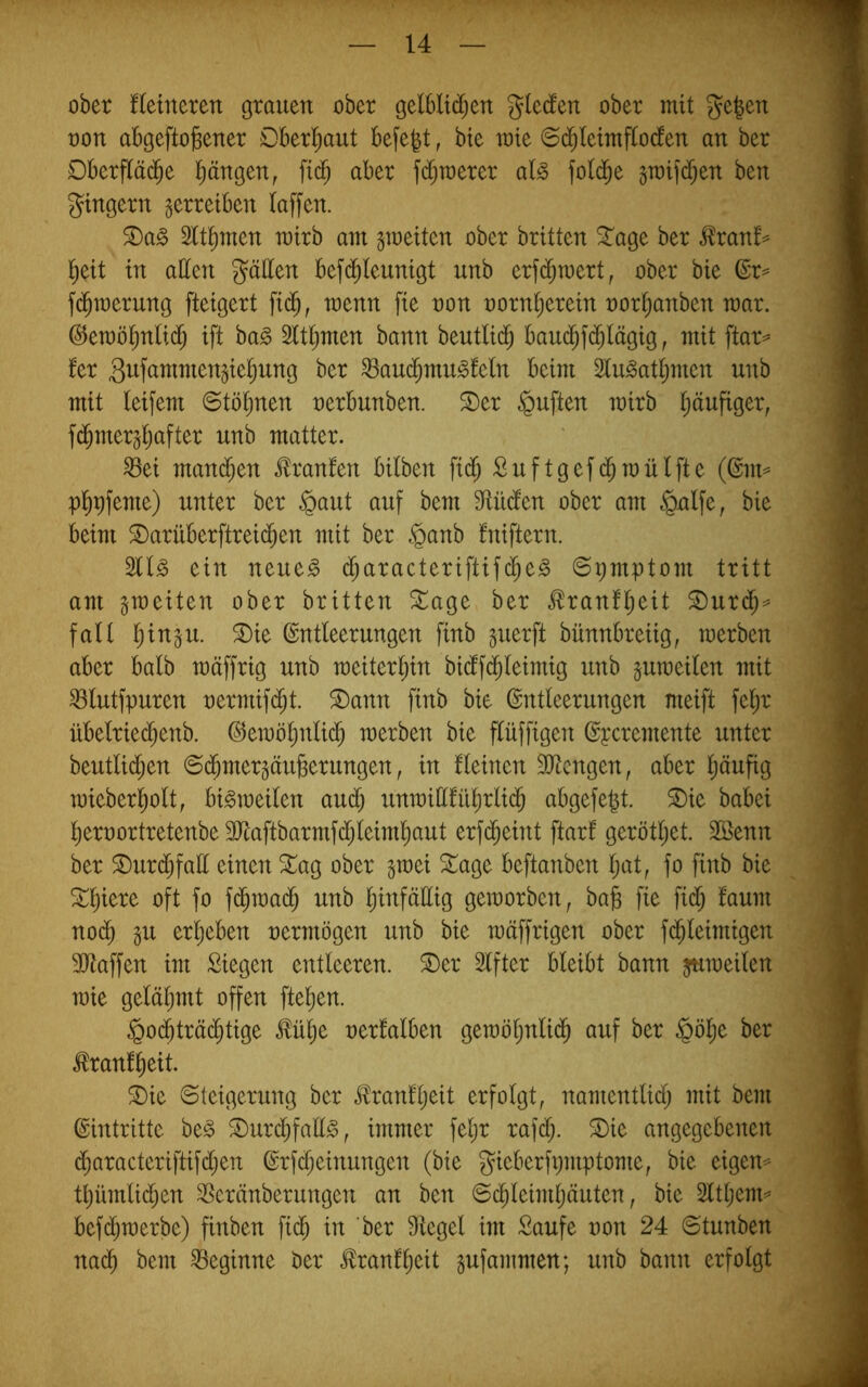 ober fleineren grauen ober gelblid^en gleden ober mit ge|en oon abgefto^ener Oberhaut befe^t, bte mte ©d^leimflocfen an ber Dberftäd^e l^ängen, fid^ aber fd^merer al^ fotd^e gmifdijen ben gtngern gerretben taffen. ®a^ 5tt^men mirb am gmeiten ober britten ^age ber ^ranf^ ^eit in alten gälten befi^teunigt unb erfi^mert, ober bie ©r= f(^n)erung fteigert fi($, menn fie non norn^eretn nor^anben mar. ©emö^ntid^ ift ba^ 2ttt;men bann beutttd^ bau(^fd^tägtg, mit ftar^ fer giift^wtmen^ie^ung ber ^aud^mu^teln beim 2tu^attjmen unb mit (eifern @töl^nen nerbunben. S)er duften mirb t;äufiger, fd^mer^tjafter unb matter. ^ei mand^en Oranten bilben fi(^ Suftgefd^mütfte (@m= pl^pfeme) unter ber §aut auf bem 9tüdten ober am §ntfe, bie beim S)arüberftreid^en mit ber §anb tniftern. ein neue^ d^aracteriftifc^e^ Symptom tritt am ^meiten ober britten XaQt ber .^ranftjeit ®ur($=^ fall t)ingu. ®ie Entleerungen finb guerft bünnbreiig, merben aber balb mäffrig unb meiter^in bicffd^teimig unb gumeiten mit ^tutfpuren nermif(^t. ®ann finb bie Entteerungen meift fet;r übetriec^enb. Eemötjntid^ merben bie flüffigen Epcremente unter beutlidl;en ©dbmergäuBerungen, in fteinen 3}tcngen, aber l^äufig mieberl^ott, bi^meiten aud^ unmiltfri^rtid^ abgefe^t. ®ie babei t)ernortretenbe 3Jtaftbarmfctjteim^ut erfd^eint ftar! geröttjet. Söenn ber ®urdt)fatt einen ^ag ober ^mei 3:;age beftanben t;at, fo finb bie ^^iere oft fo fd^mad^ unb l^infältig gemorben, ba§ fie fid^ faum nod^ erl^eben nermögen unb bie mäffrigen ober fd^teimigen SJtaffen im Siegen entleeren, ©er Elfter bleibt bann jumeilen mie gelähmt offen ftel^en. §odbträ(^tige ^ü^e nerlalben gemöljnlid^ auf ber §öl^e ber ^ranl^eit. ©ie Steigerung ber Üranfljeit erfolgt, namentlict; mit bem Eintritte be^ ©urcbfaE^, immer fel)r rafcf;. ©ie angegebenen d^aracteriftifdjen Erfd;einungen (bie gieberfpmptome, bie eigene tl)ümli(^en 35eränberungen an ben S($leimljäuten, bie 2lt(;em^ bef(^merbe) finben ficb in 'ber Siegel im Saufe oon 24 Stunben nai^ bem beginne ber tonftieit pfammen; unb bann erfolgt