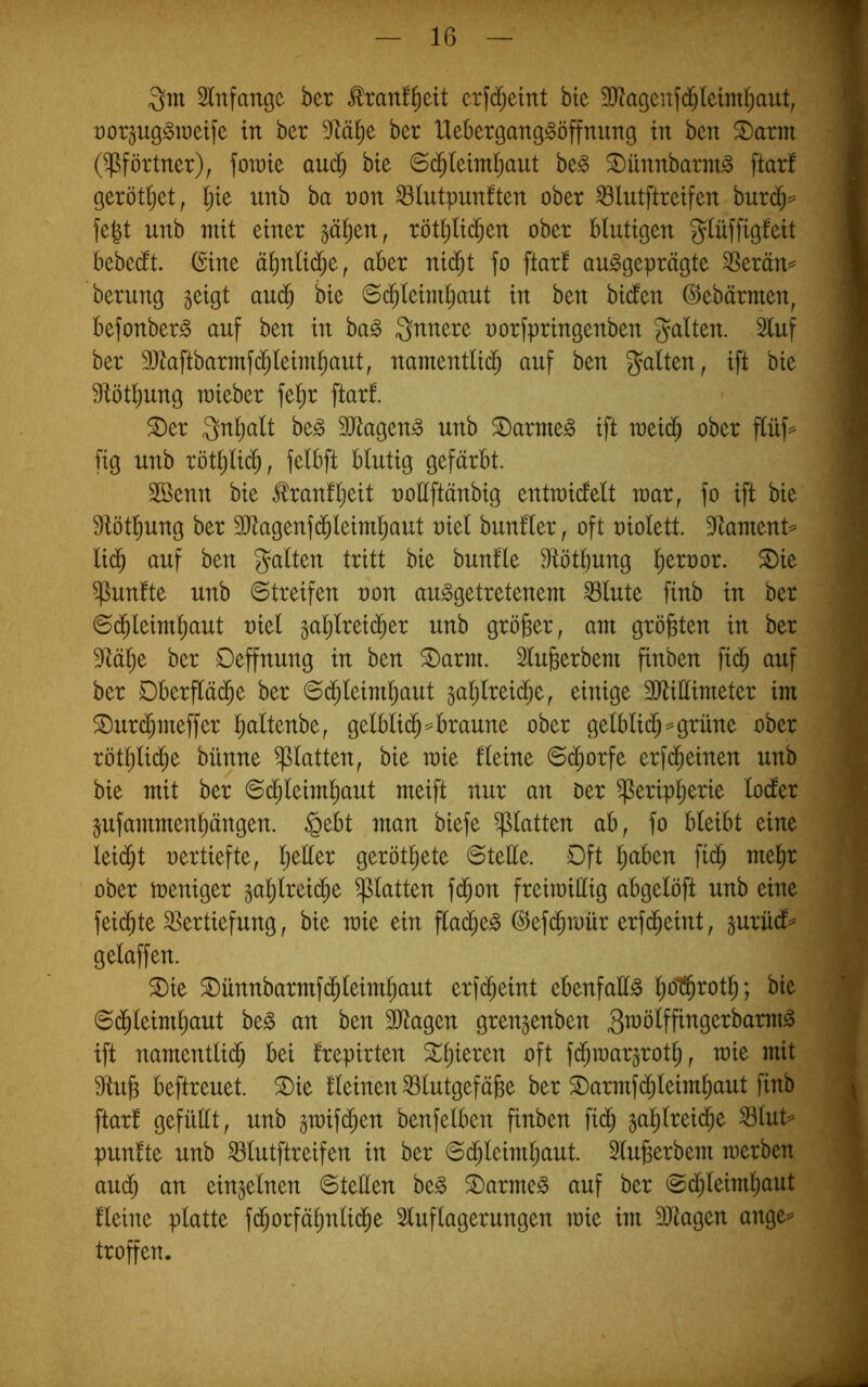 Qm Slnfange ber ^ranl^ett crf(^^eint bte 3}?agenfd^Ietm^aut, t)or§ug^n)etfe in ber ber Uebergang^öffnimg in ben ®arm (Pförtner), fomie au(^ bte 6d^(eim^aut be^ ©unnbarm^ ftarf geröti;et, l^ie unb ba non ^lutpunlten ober ^lutftreifen burd^== fegt unb mit einer ^äl)tn, rötglid^en ober blutigen Qlüffigfeit bebedlt. @ine ägnlid^e, aber ni($t fo ftar! ausgeprägte 3Serän== berung geigt auc^ bie ©c^leimgaut in ben bi(fen ©ebärmen, befonberS auf ben in baS Qnnere uorfpringenben galten. 3luf ber 9)taftbarmf(^leimgaut, namentltd^ auf ben galten, ift bie S^ötgung raieber fegr ftarf. ^er Qngalt beS 3JtagenS unb ©armes ift raeic^ ober flüf=^ fig unb rötglid^, felbft blutig gefärbt. 2öenn bie tonfgeit uoEftänbig entraicfelt mar, fo ift bie f)iötgung ber 9Jtagenfdbleiml;aut niel bunfler, oft niolett. Etament^ li^ auf ben galten tritt bie bunfle Etötgung geroor. ©ie fünfte unb Streifen non ausgetretenem ^lute finb in ber Schleimhaut niel galjlreicher unb größer, am größten in ber S^ähe ber Oeffnung in ben ©arm. Slugerbem finben fiih auf ber Dberf[ä(he ber Schleimhaut galjlreiche, einige 3Jtittimeter im ©urchmeffer h^ltenbe, gelblich == braune ober gelblich=^grüne ober röthli(h^ bünne glatten, bie mie fleine Schorfe erfcheinen unb bie mit ber Schleimhaut meift nur an Oer Peripherie locfer gufammenhängen. §ebt man biefe platten ab, fo bleibt eine leicht nertiefte, geröthete Stette. Dft halben fich mehr ober meniger gahlreiche platten fchon freimiEig abgelöft unb eine feid^te SSertiefung, bie mie ein ffacheS (^efchmür erfd^eint, gurüdf^ gelaffen. ©ie ©ünnbarmfchleimhaut erfcheint ebenfaES hot^i^oth? bie Schleimhaut beS an ben SJtagen grengenben QmölffingerbarmS ift namentlich bei frepirten fd^n)argroth, mie mit 9tuh beftreuet. ©ie fleinen ^lutgefäge ber ©armfchleimhaut finb ftarf gefüEt, unb gmifchen benfelben finben fich gahlreiche ^lut=’ punfte unb ^lutftreifen in ber Schleimhaut. Slugerbem merben auch an eingelnen SteEen beS ©armeS auf ber Schleimhaut fleine platte fchorfähnliche 5luflagerungen mie im äJtagen ange== troffen.