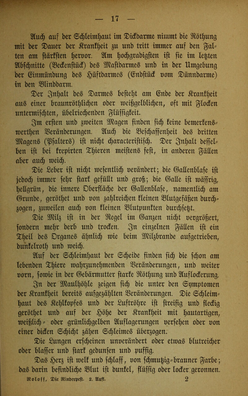 auf ber ©(j^Ietm^aut tm ©idfbarme nimmt bie 9töti^ung mit ber i)auer ber ^ranf^eit ju unb tritt immer auf ben gal^ ten am ftärfften Terror. 2tm l^od^grabigften ift fie im legten Slbfd^nitte (^edenftüd) be§ 9Jtaftbarme§ unb in ber Umgebung ber ©inmünbung ht§> §üftbarme§ (©nbftüd nom ^ünnbarme) in ben ^linbbarm. ^er Qngalt be§ ^arme§ beftegt am ©nbe ber ^ranfbeit au§ einer braunrötglidben ober mei^gelblidben, oft mit glotfen untermif($ten, übelried^enben glüffigfeit. gm erften unb gioeiten 3)7agen finben fi($ feine bemerfen^^ mertgen SSeränberungen. 5lu($ bie ^efd^affengeit be§ britten 9Jtagen§ (^falterg) ift nid^t d^aracteriftifd^. ^er gngalt beffeU ben ift bei frepirten agieren meiften^ feft, in anberen gatten aber auc^ meid^. 5Die £eber ift ni($t n)efentli(^ neränbert; bie ©attenblafe ift jjebodb immer fegr ftarf gefüllt unb grog; bie ©alle ift mäffrig, gettgrün, bie innere Dberfläd^e ber ©attenblafe, namentlid^ am ©runbe, gerötget unb von gaglreidben fleinen Blutgefäßen burd^- gogen, jumeilen audb non fleinen Blutpunften burd^fegt. 3)ie 9Jti4 ift in ber Siegel im ©angen nid^t nergrößert, fonbern meßr berb unb trodlen. gn einzelnen gatten ift ein 5lgeil be§ Drgane§ ägnlid^ mie beim SJliljbranbe aufgetrieben, bunfelrotg unb raeidf;. Sluf ber (Sd^leimgaut ber ©d^eibe finben fid^ bie fd^on am lebenben 5tgiere magr^unegmenben Beränberungen, unb weiter norn, fomie in ber ©ebärmutter ftarfe Slötgung unb Sluflodlerung. gn ber SJtaulgögle geigen fi($ bie unter ben ©pmptomen ber ^ranfgeit bereite aufgegäglten Beränberungen. ^ie ©(gleim=* gaut be§ ^eglfopfe^ unb ber Suftrögre ift ftreifig unb fledfig gerötget unb auf ber §öge ber ^ranfgeit mit gautartigen, n)eißli($= ober grünli(ggelben Sluflagerungen nerfegen ober non einer bidfen ©(gid^t gägen ©(gleime^ übergogen. S)ie £ungen erf(geinen unneränbert ober etraa§ blutreiiger ober blaffer unb ftarf gebunfen unb puffig. ®ag §erg ift weif unb f(glaff, non f(gmugig^ brauner garbe; ba§ barin befinbli(ge Blut ift bunfel, flüffig ober locfer geronnen. {Äotoff, 2)ie 9tinber^)cft. 2. 2Tuf[. 2 1