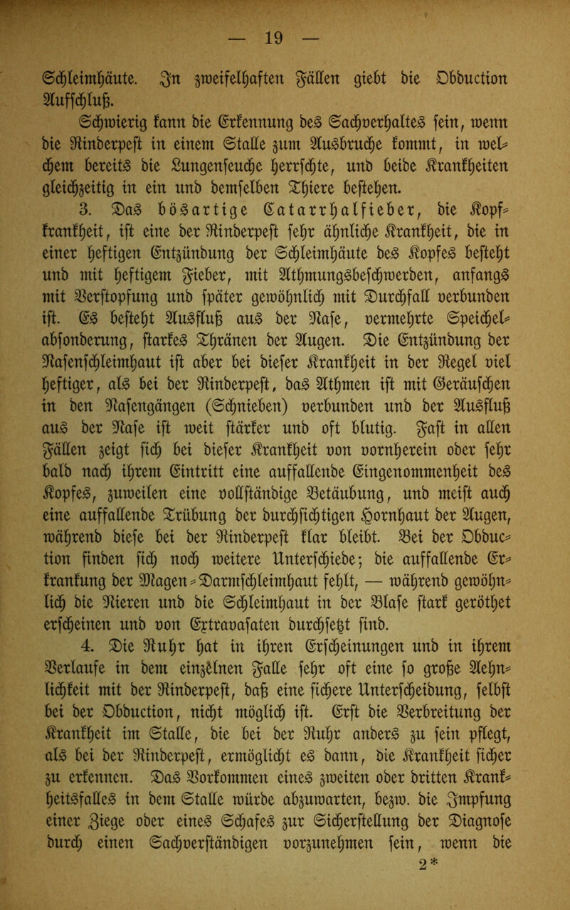 ©d^leiml^äute. Qn gtt)eifel(;aften fällen giebt bie Dbbuction 2luffd^lu6. <Bä)xokxi^ tarn bte ©tfennung be^ ©ad^rerl^alte^ fein, toenn bie 91inbetpeft in einem 6talie §um 2lu^btu($e fommt, in meb= d^em bereite bie Sungenfeud^e l^errfd^te, nnb beibe ^ranfl^eiten gleid^jeitig in ein unb bemfelben ^^iere beftel^en. 3. bösartige ßatarrl^aifiebet, bie ^opf^ franf^eit, ift eine ber Mnbetpeft fel^r ä^n(i($e .^tanf^eit, bie in einer l^eftigen ©ntjünbung ber ©(^ieim^äute be^ ^opfe^ befielet nnb mit l^eftigern gieber, mit 2lt^mung^bef(^n)erben, anfangs mit ^erftopfung unb fpäter geraö^nti(^ mit ^ur($fall nerbunben ift. befielet au^ ber 9ftafe, nerme^rte 6pei(^et=* ttbfonberung; ftarfe^ ^^ränen ber Singen, ^ie (Sntpnbnng ber Stafenf(^Ieiml^ant ift aber bei biefer ^ranf^eit in ber Siegel niel l^eftiger, al^ bei ber Stinberpeft, ba§ Slt^men ift mit @eränf(^en in ben Siafengängen (©d^nieben) nerbnnben nnb ber Sln^finfe ang ber Siafe ift meit ftärfer nnb oft blutig, gaft in allen gälten geigt fid^ bei biefer ^ranfl^eit non nornl^erein ober fe^r halb nad^ i^rem ©intritt eine anffallenbe ©ingenommenl^eit be§ ^opfe^, guToeilen eine nottftänbige Betäubung, nnb mcift and^ eine anffallenbe Trübung ber bnrd^fi(^tigen §ornl^ant ber Singen, mäl^renb biefe bei ber Stinberpeft flar bleibt, ^ei ber Dbbnc== tion finben fid) nod^ weitere Unterf($iebe; bie anffattenbe ©r=^ franfnng ber 9)iagen=-^armfd^leiml^ant fel)lt, — mä^renb getnö^n=* lid^ bie Stieren nnb bie ©d^leiml^ant in ber ^lafe ftarl gerottet erfd^einen nnb non ©ptranafaten bnrd^fe^t finb. 4. ^ie Stnl^r l^at in ihren ©rfd^einnngen nnb in ihrem SSerlanfe in bem eing^lnen galle fehr oft eine fo groge Slehn^ lidhfeit mit ber Slinberpeft, ba^ eine filtere Unterf(Reibung, felbft bei ber Dbbuction, ni(^t möglidh ift. ©rft bie SSerbreitung ber tonfheit im ©talle, bie bei ber Stuhr anber^ gn fein pflegt, al^ bei ber Stinberpeft, ermögli(Jt e§ bann, bie tonfh^it fidler gn ernennen, ^a^ SSorfommen eine^ gmeiten ober britten ^ranf^» heit^falle^ in bem ©talle mürbe abgnmarten, begm. bie gmpfnng einer ober eine^ ©(^afe^ gnr ©id^erfteüung ber ^iagnofe bnrd) einen ©adhnerftänbigen norgnnehmen fein, wenn bie 2*