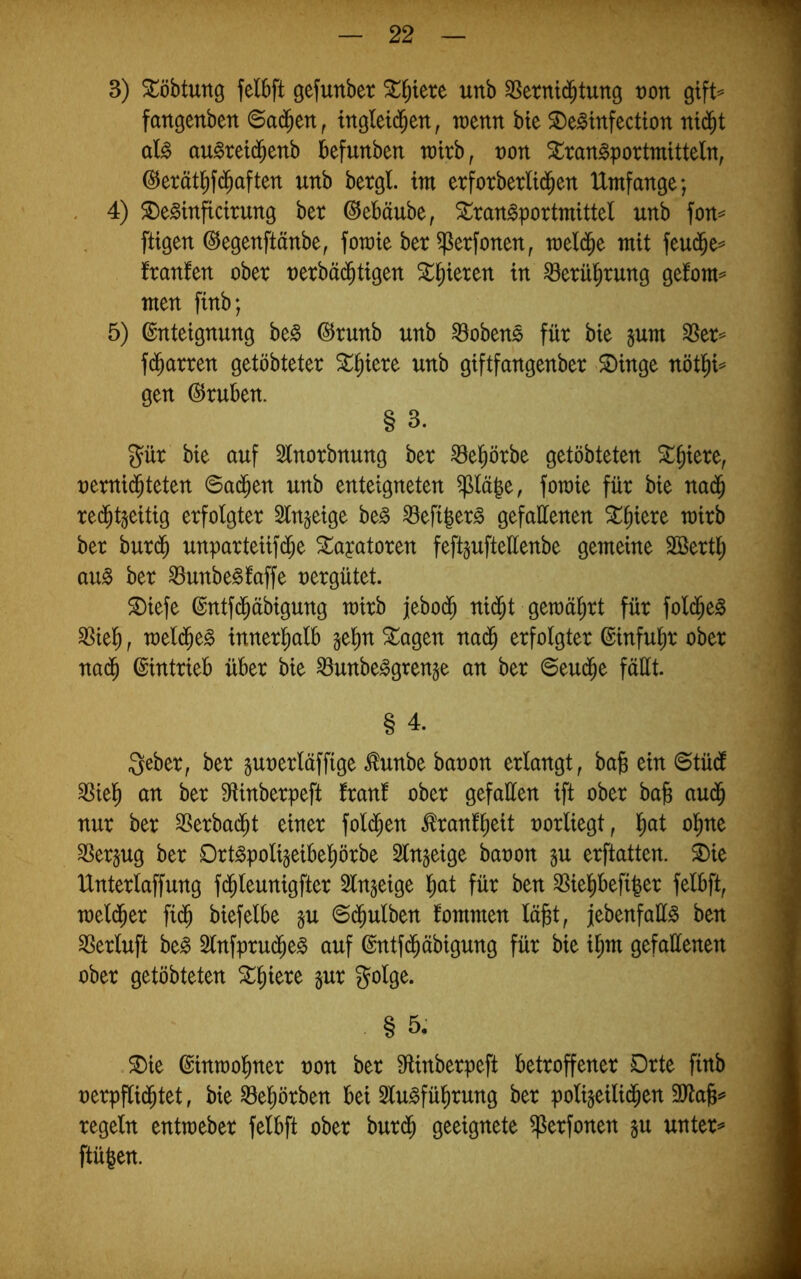 3) S^öbtung felbft gefunber Stljiere unb ^erntd^tung von gtft^ fangenben 6a($eti^ mgletd^ett, mnn bte ^De^infection ni(j^t aU aulretd^enb befunben totrb, t)on Stran^portmitteln, @erätl^f(3^aften unb betgl. im erforberlt^en Umfange; . 4) $De^inftctrung bet ©ebäube, Slran^portmittel unb fon== fügen ©egenftänbe, fomte bet ^etfonen, meld^e mit feu(5e^ ftanfen obet netbä($tigen St^ieten in Söetü^tung gefom^’ men finb; 5) Enteignung be^ Etunb unb ^oben$ füt bie jum ^et^ fd^atten getöbtetet ^^iete unb giftfangenbet ^inge nöt^^ gen Etuben. § 3. gut bie auf 5lnotbnung bet ^el^ötbe getöbteten 5i:^iete, netni(^teten @ad^en unb enteigneten ^lä|e, fomie füt bie nad^ ted^tgeitig etfolgtet Slngeige be^ ^efi|et§ gefallenen mitb bet butd^ unpatteiifd^e Sl^ayatoten feft^uftettenbe gemeine Söettl^ au0 bet 8unbe§faffe netgütet. ^iefe Entfd^äbigung mitb febod^ nid^t gemä^tt füt fold^e^ SSiel^ f mel(^e§ innet^alb je^n ^agen na(5 etfolgtet Einfu^t obet nad^ Einttieb übet bie ^unbe^grenge an bet 6eud^e fällt. § 4. gebet, bet ^unetläffige ^unbe banon etlangt, bab ein ©tüdl an bet SfUnbetpeft ftanl obet gefaüen ift obet bab aud^ nut bet SSetbad^t einet fold^en ^tanf^eit notliegt, l^at ol^ne ^etjug bet Dtt^polijeibel^ötbe Slngeige banon ju etftatten. i)ie Untetlaffung fd^leunigftet Slngeige l^at füt ben 3SielJ)befi|et felbft, meld^et fi(^ biefelbe §u ©^ulben fommen lä|st, jjebenfaü^ ben SSetluft be^ Slnfptud^e^ auf Entfd^äbigung füt bie i^m gefallenen obet getöbteten ^^iete gut golge. § 5. ^ie Einraol^net non bet 9ünbetpeft bettoffenet Dtte finb netpflid^tet, bie ^el^ötben bei Slu^fül^tung bet poligeilid^en 3Jta§^ tegeln entmebet felbft obet butd^ geeignete ^etfonen gu untet^ ftügen.