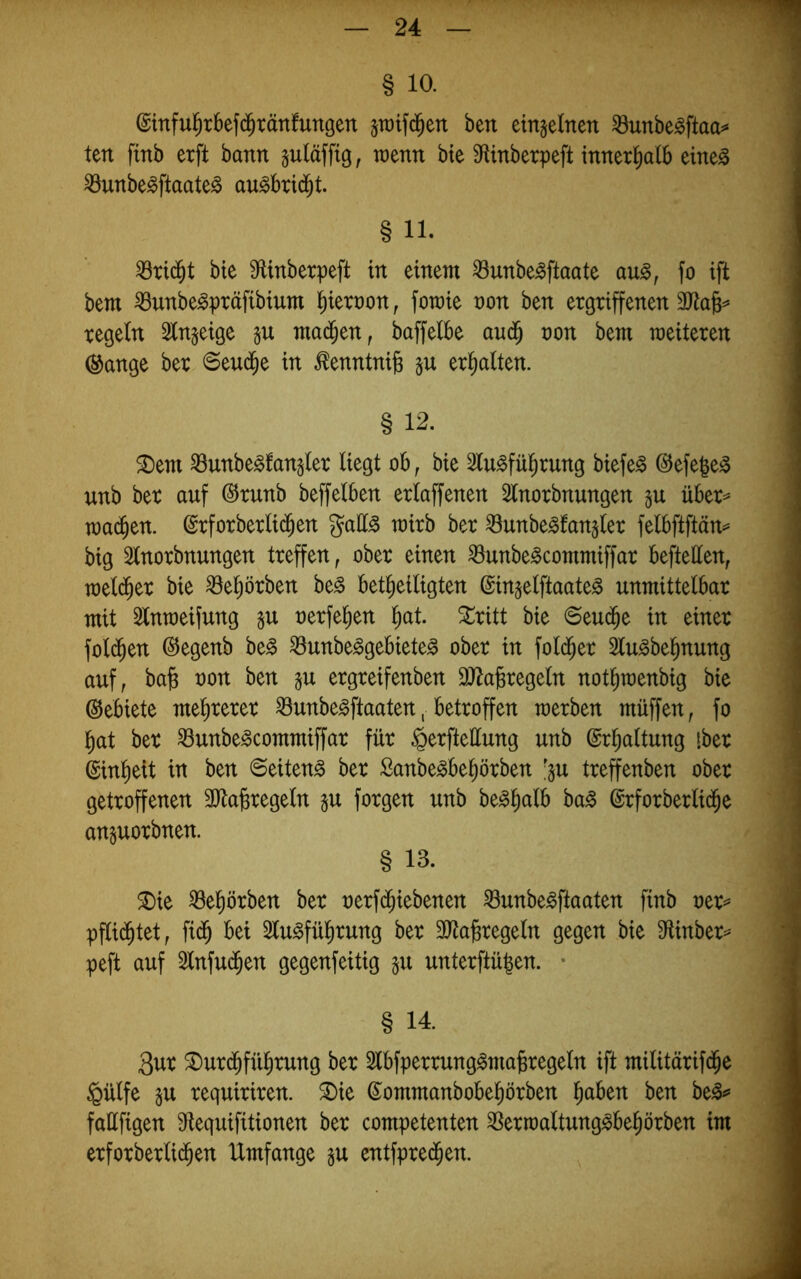 § 10. ©inful^rbefd^tänfungen sraifd^en ben einzelnen ^unbe^ftao^ ten finb erft bann suläfftg, wenn bte Mnberpeft innerhalb eine^ ^unbe^ftaate^ au^brid^t. § 11. ^rid^t bie SfUnberpeft in einem ^unbe^ftaate au^, fo ift bem iöunbe^präfibium i)iert)on, fomie non ben ergriffenen regeln 2(n§eige gu mad^en, baffelbe and^ non bem weiteren ®ange ber 6eud^e in ^enntnife §u erhalten. § 12. ®em ^unbe^langler liegt ob^ bie ^lu^fü^rung biefe^ ©efe|e^ nnb ber auf @runb beffelben erlaffenen Slnorbnungen über^ wad^en. ©rforberlid^en gall^ wirb ber ^unbe^fan^ler felbftftän^ big ^Inorbnungen treffen, ober einen ^unbe^commiffar beftellen, weld^er bie ^el;örben be§ bet^eiligten (gin^elftaate^ unmittelbar mit 3lntneifung nerfe^en l^at. Stritt bie ©eud^e in einer fold^en @egenb be^ ^unbe^gebiete^ ober in fold^er Slu^bel^nung auf, ba^ non ben ^u ergreifenben 3)Za^regeln not^menbig bie ©ebiete melirerer ^unbe^ftaaten, betroffen werben müffen, fo l^at ber ^unbe^commiffar für ^erfteüung unb ©r^altung iber ©inlieit in ben Seitens ber Sanbe^be^örben '^u treffenben ober getroffenen 3Jla§regeln gu forgen unb be^lialb ba^ ©rforberlid^e anguorbnen. § 13. SDie ^eprben ber nerfd^iebenen ^unbe^ftaaten finb ner== pflid^tet, fid^ bei 2lu^fül)rung ber 3Jta^regeln gegen bie 9ftinber== peft auf Slnfud^en gegenfeitig ju unterftügen. • § 14. 3ur ®ur($fü^rung ber 2lbfperrung^magregeln ift militärifd^e §ülfe gu requiriren. ^ie ©ommanbobel^örben l^aben ben be^ fallfigen Sflequifitionen ber competenten 3Serwaltung^be^örben im erforberlid^en Umfange gu entfpred^en.