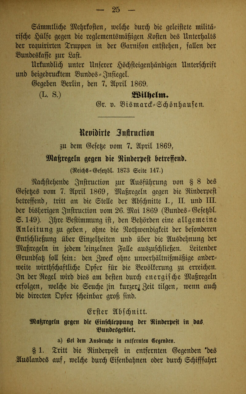 ©ämmtlid^e 3Jlel^rfoften, raeld^e but($ bte geleiftete militä^ rif(|e §ü(fe gegen bte reglemettt^mäjgtgen Soften be^ Unterl^dt^ bet tequiritten Gruppen in bet ©atnifon entftel^en, faEen bet ^unbe^faffe gut Saft. Utfunblid^ untet Unfetet ^öd^fteigenl^änbigen Untetfd^tift unb beigebtudttem ^unbe^^Qnftegel Gegeben Lettin, ben 7. Stptil 1869. (L. s.) @t. t). ^i^matdt^@(^ön^aufen. KeniMrte Jnflrudton gu bem @efe|e nom 7. 2lptil 1869^ 9Jla§regcIn gegen bie 9Hnberbeft betreffenb. (9tetc^8-®cfc^H. 1873 @eitc 147.) 3^la(bftebenbe Qnfttuction gut Stu^fü^tung ton § 8 be^ @efe|e^ tont 7. Stptil 1869, 3Jtafetegeln gegen bte 9tinbetpeft betteffenb, ttitt an bie ©teEe bet 2lbf(^nitte I., II. unb III. bet tol^etigen Qnfttuction tont 26.3}tai 1869 (^unbe^^0efe^bl. 6.149). 3b^e ^eftimmung ift, ben ^e^ötben eine aUgenieine Einleitung gu geben, o|ne bie E^otbraenbigfeit bet befonbeten @ntf(Jlie6ung übet ©ingel^eiten unb übet bie Elu^be^nung bet EJta^tegeln in jebem !eingelnen gaüe au^gufi^liefeen. Seitenbet (Stunbfal foE fein.: ben 3n)edt o^ne unoetbältni^mä^ige anbet^ weite wittbfd^aftli($e Dpfet füt bie E3eoölf’etung gu ettei($en. Sin bet Sftegel toitb bie^ am beften butd^ enetgifd^e ERa^tegeln etfolgen, mel($e bie ©eud^e [in futget^3dt tilgen, wenn aud^ bie bitecten Dpfet fd^einbat gtojs finb. (gtftet Elbfd^nitt. 3)lafercge(n gegen Die (ginfr^leppung Der ißinDerpeft in Da^. ©unDe^geDiet a) ßti iijm 7tn0brutl)e in entfernten ©egenkn. § 1. Zxxtt bie 9tinberpeft in entfetnten ©egenben 'be^ ..Elu^Ianbe^ auf, weld^e butd^ ©ifenbal^nen obet butd^ ©d^ifffa^tt