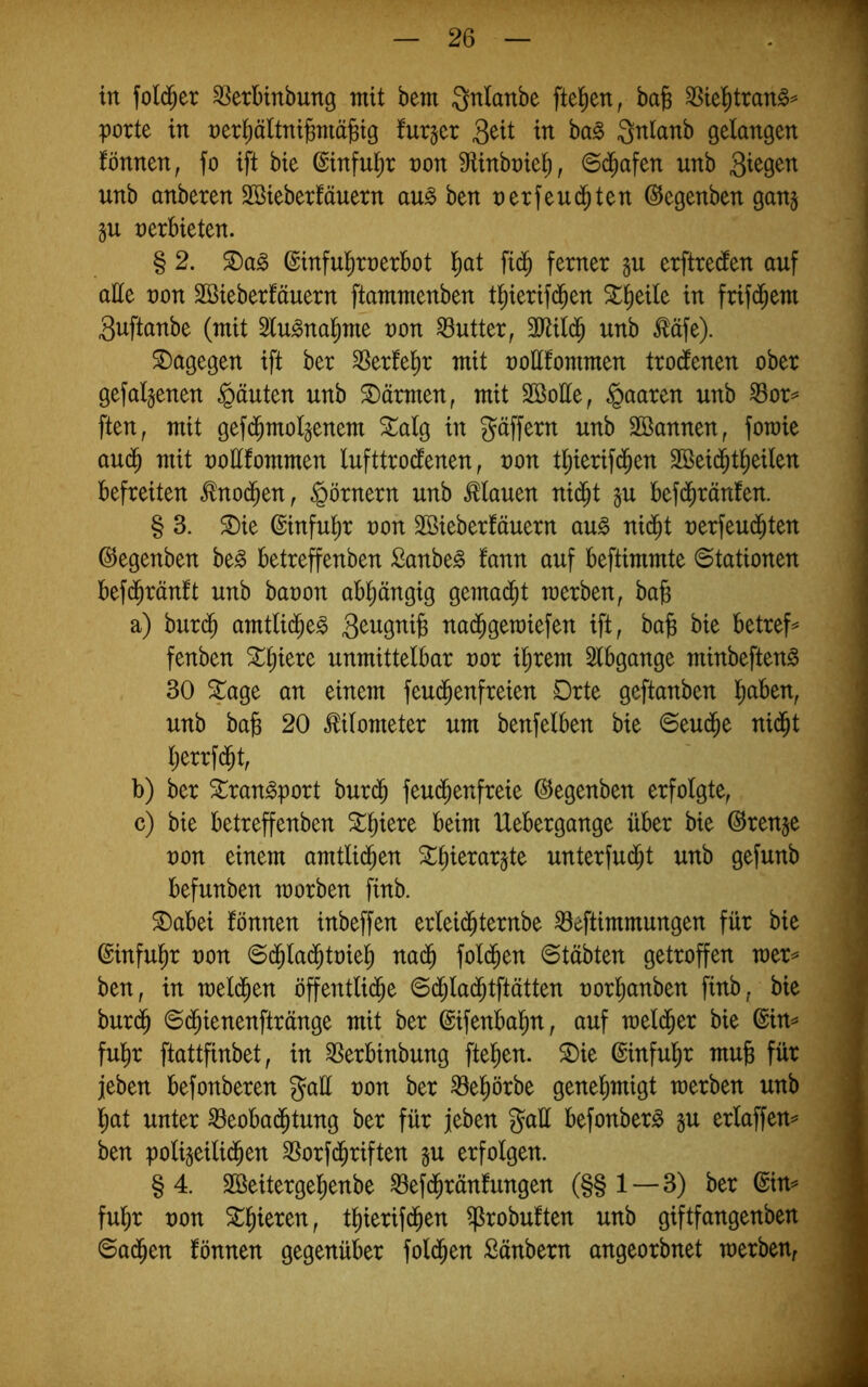 in folc^er SSerbinbung mit bem Qnlanbe [teilen, bafe 58te^tran§^ porte in nerl^äitnibniä^ig fur§cr Qüt in ba§ Qnlanb gelangen fönnen, fo ift bie ©inful^r non S^linbnie^, ©d^afen unb unb anberen äBieberMuern au§ ben net feuchten ©egenben gan§ nerbieten. § 2. ßinful^rnerbot l^at fid^ ferner gu erftredlen auf alle non SBieberfäuern fbmntenben t^ierifd^en ^^eile in frifd^em 3uftanbe (mit Slu^nal^me non Butter, TOld^ unb ^äfe). dagegen ift ber Werfeln mit nollfommen trodfenen ober gefallenen §äuten unb Wärmen, mit Söolle, paaren unb Sor^ ften, mit gefd^molgenem ^alg in gäffern unb Söannen, fotnie aud^ mit nollfommen lufttrodfenen, non tl;ierifd^en Sßeid^tlieilen befreiten ^nod^en^ Römern unb flauen ni^t §u befdfiränfen. § 3. ^ie ©infulir non SBieberfäuern an§> nii^t nerfeud^ten ©egenben be^ betreffenben Sanbe^ fann auf beftimmte Stationen befd^ränft unb banon abliängig gemad^t merben, bajs a) bur(^ amtlid^e^ nad^geraiefen ift, ba^ bie betreff fenben X^)kx^ unmittelbar nor i^rem Slbgange minbeften^ 30 Stage an einem feud^enfreien Drte geftanben l^aben, unb bag 20 Kilometer um benfelben bie ©eud^e nid^t l)errf d^t, b) ber ^ran^port burd^ feud^enfreie (^egenben erfolgte, c) bie betreffenben Stl)iere beim Uebergange über bie @ren§e non einem amtlid^en Stl)ierar§te unterfud^t unb gefunb befunben morben finb. SDabei fönnen inbeffen erlei($ternbe ^eftimmungen für bie (Sinfu^r non Sd^lad^tnie^ nad^ fold^en Stabten getroffen mer== ben, in meld^en öffentlid^e Sd^la($tftätten norl^anben finb, bie burd^ Sd^ienenftränge mit ber ©ifenbalin, auf mel($er bie @in^ ful^r ftattfinbet, in ^erbinbung ftel^en. S)ie ©infulir mub für jeben befonberen gaü non ber ^el^örbe genel)migt tnerben unb Ijat unter ^eobad^tung ber für jeben g^all befonber^ gu erlaffen^ ben poli5eili($en SSorfd^riften §u erfolgen. §4. Söeitergel^enbe ^efd^ränfungen (§§ 1—3) ber ©in^ fuhr non ^l^ieren, tl)ierifd^en ^robuften unb giftfangenben Sad^en fönnen gegenüber fold^en Sänbern angeorbnet merben.